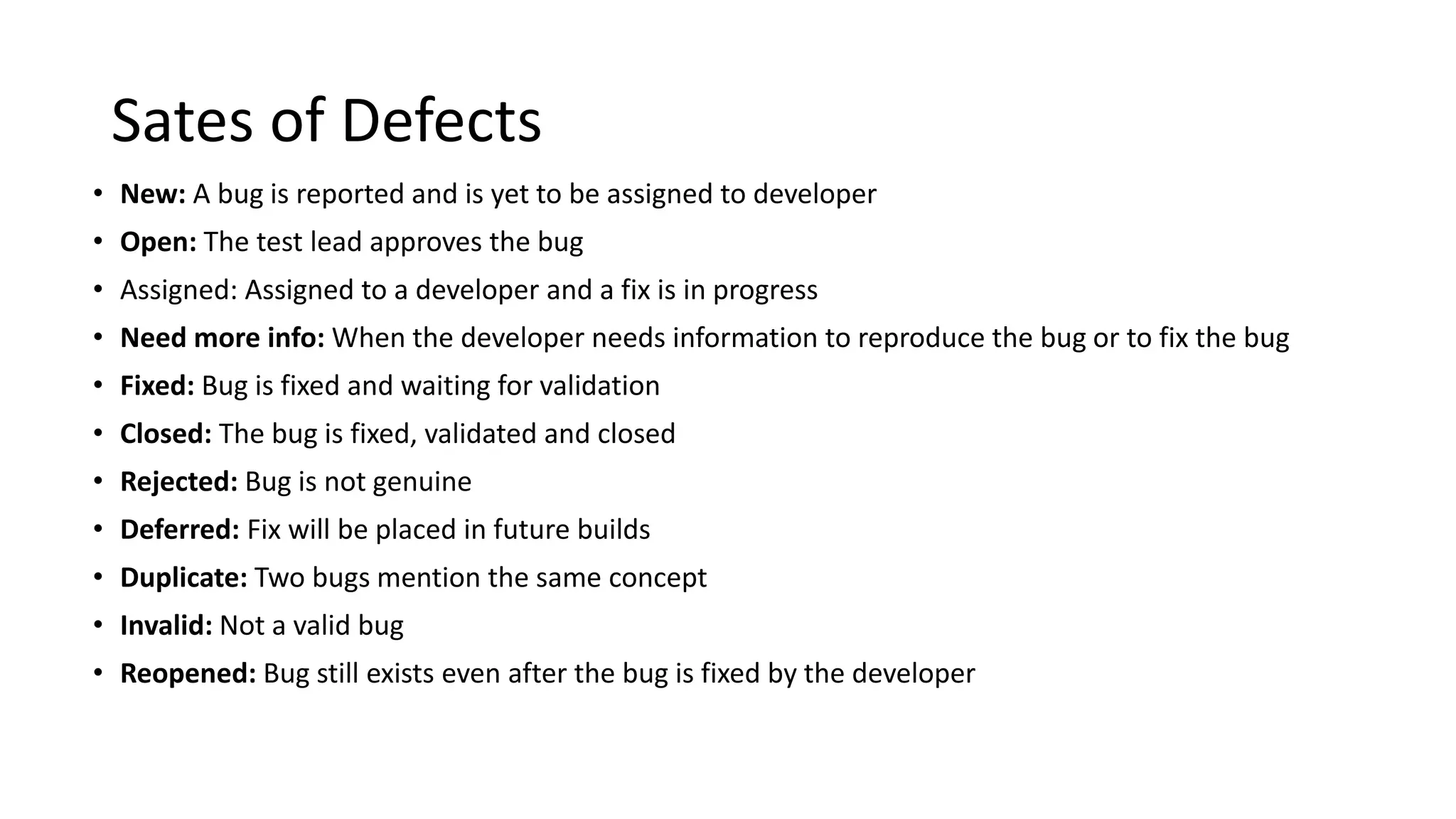 Sates of Defects • New: A bug is reported and is yet to be assigned to developer • Open: The test lead approves the bug • Assigned: Assigned to a developer and a fix is in progress • Need more info: When the developer needs information to reproduce the bug or to fix the bug • Fixed: Bug is fixed and waiting for validation • Closed: The bug is fixed, validated and closed • Rejected: Bug is not genuine • Deferred: Fix will be placed in future builds • Duplicate: Two bugs mention the same concept • Invalid: Not a valid bug • Reopened: Bug still exists even after the bug is fixed by the developer 