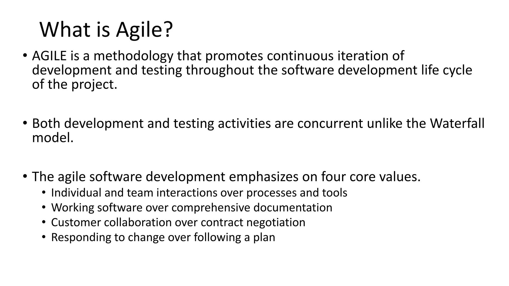 What is Agile? • AGILE is a methodology that promotes continuous iteration of development and testing throughout the software development life cycle of the project. • Both development and testing activities are concurrent unlike the Waterfall model. • The agile software development emphasizes on four core values. • Individual and team interactions over processes and tools • Working software over comprehensive documentation • Customer collaboration over contract negotiation • Responding to change over following a plan 