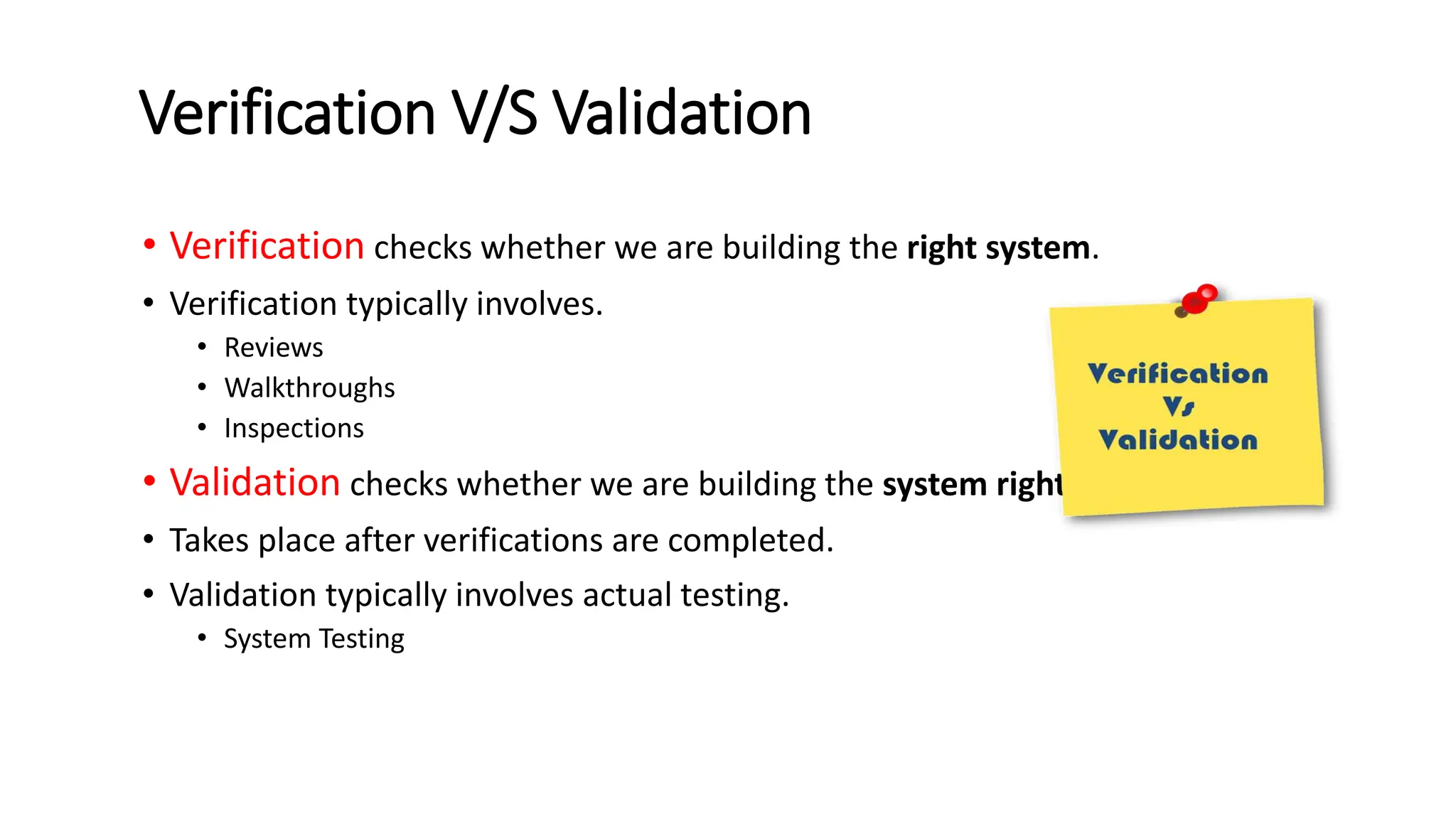 Verification V/S Validation • Verification checks whether we are building the right system. • Verification typically involves. • Reviews • Walkthroughs • Inspections • Validation checks whether we are building the system right. • Takes place after verifications are completed. • Validation typically involves actual testing. • System Testing 