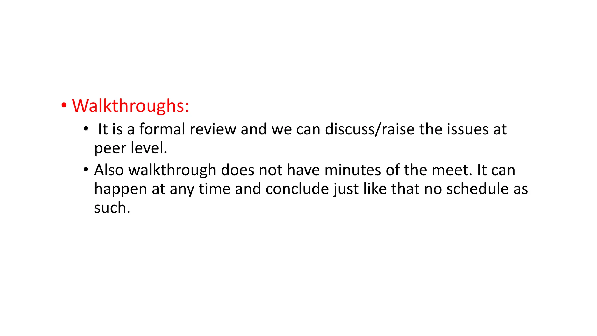 • Walkthroughs: • It is a formal review and we can discuss/raise the issues at peer level. • Also walkthrough does not have minutes of the meet. It can happen at any time and conclude just like that no schedule as such. 