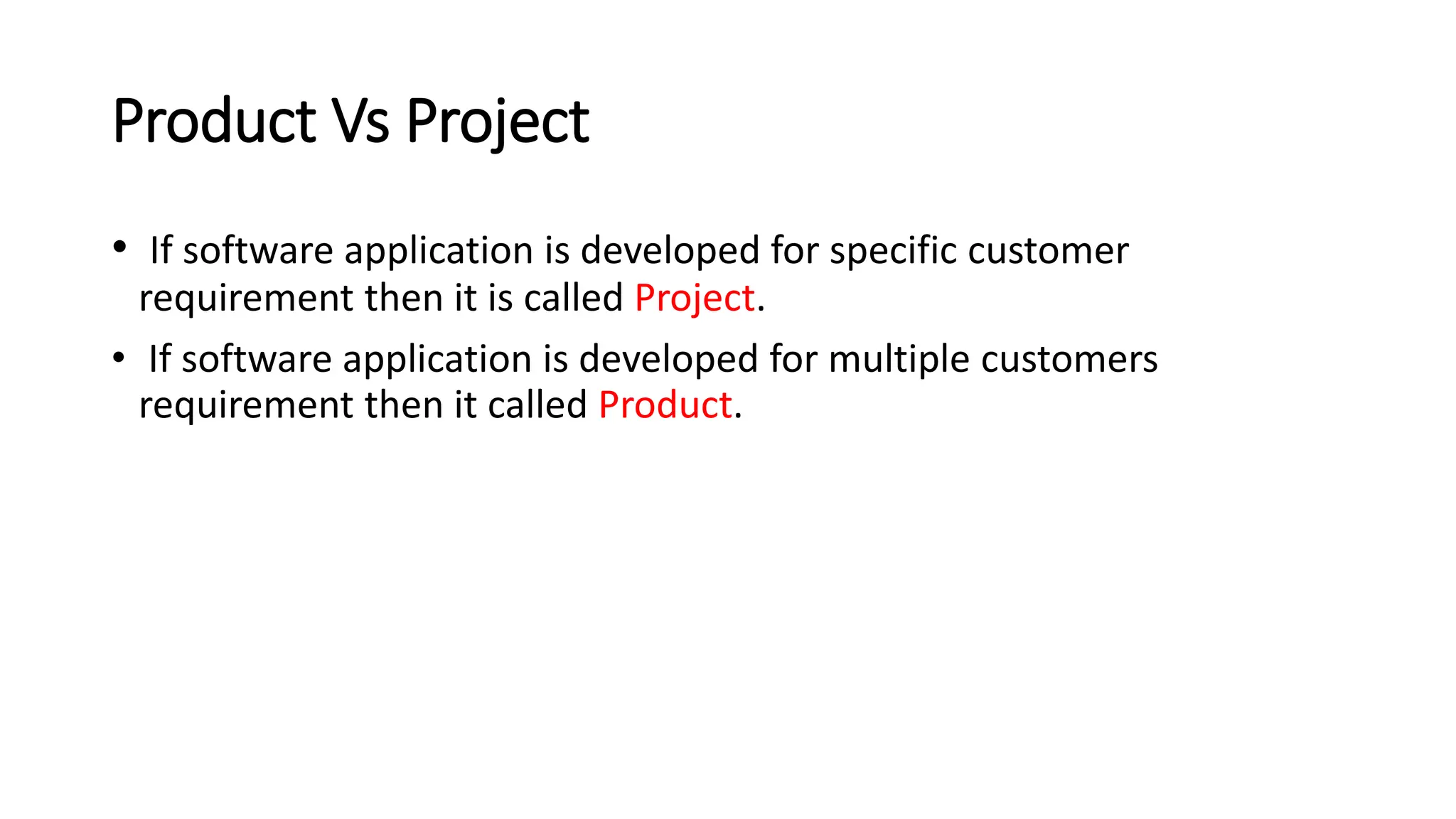 Product Vs Project • If software application is developed for specific customer requirement then it is called Project. • If software application is developed for multiple customers requirement then it called Product. 
