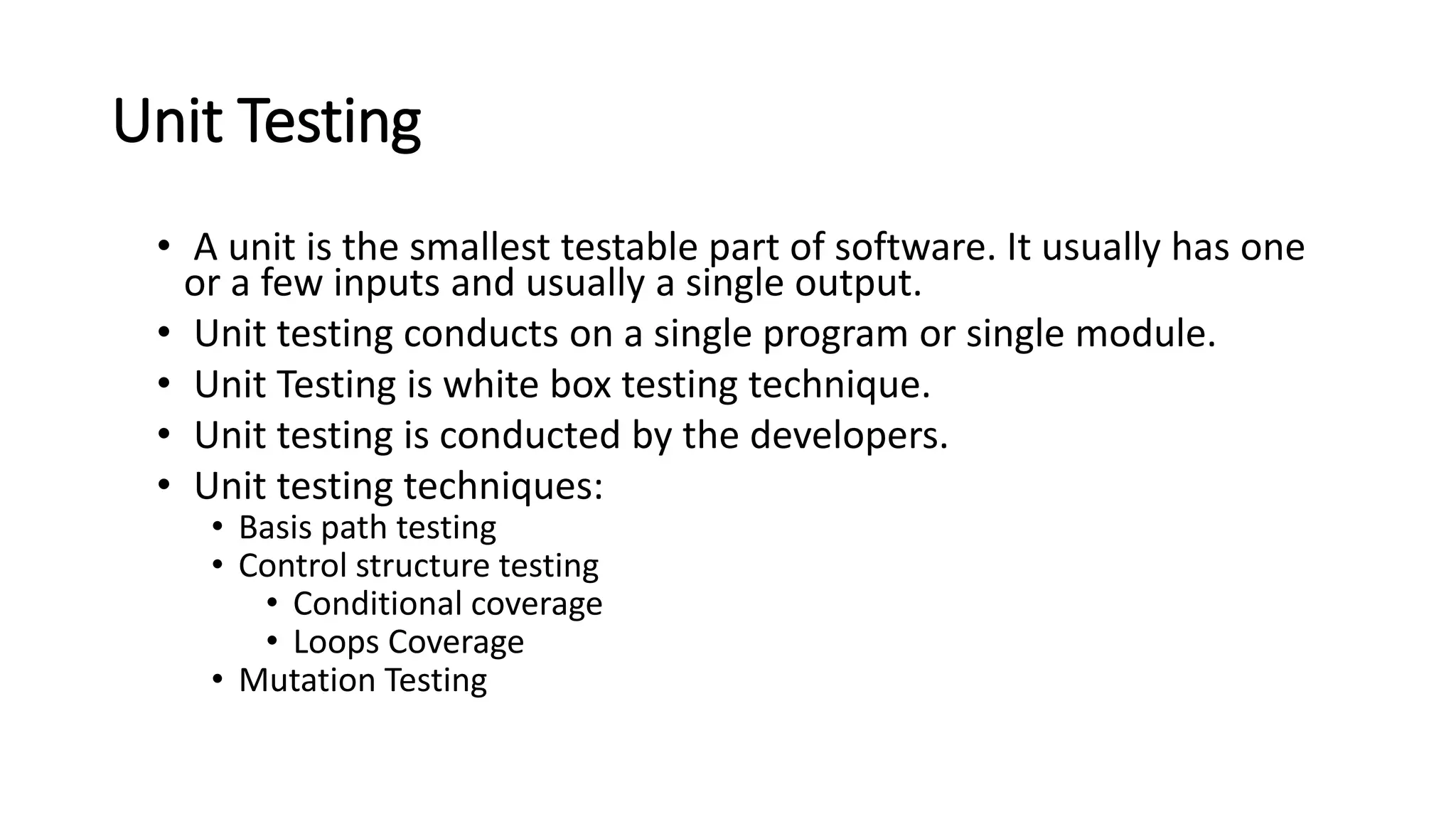 Unit Testing • A unit is the smallest testable part of software. It usually has one or a few inputs and usually a single output. • Unit testing conducts on a single program or single module. • Unit Testing is white box testing technique. • Unit testing is conducted by the developers. • Unit testing techniques: • Basis path testing • Control structure testing • Conditional coverage • Loops Coverage • Mutation Testing 