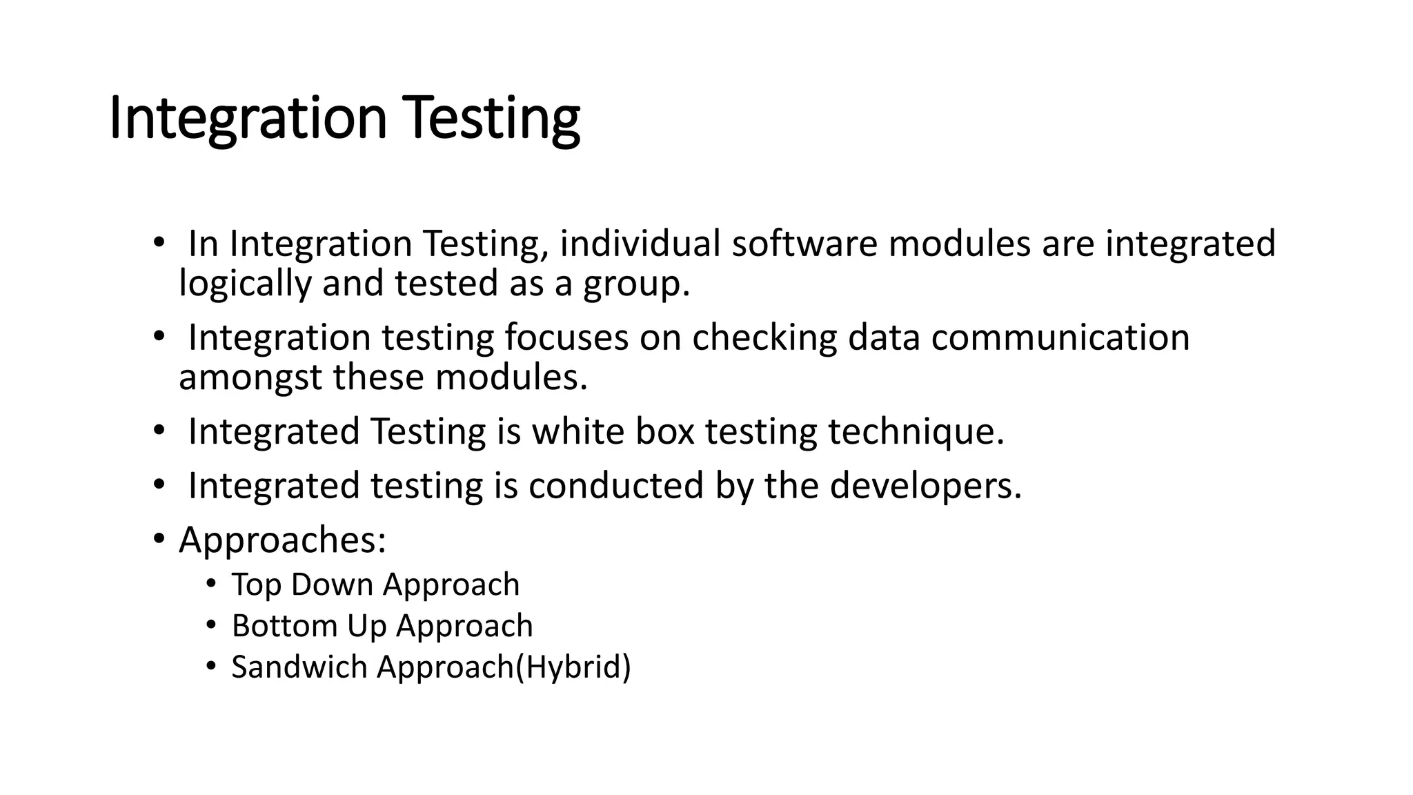 Integration Testing • In Integration Testing, individual software modules are integrated logically and tested as a group. • Integration testing focuses on checking data communication amongst these modules. • Integrated Testing is white box testing technique. • Integrated testing is conducted by the developers. • Approaches: • Top Down Approach • Bottom Up Approach • Sandwich Approach(Hybrid) 