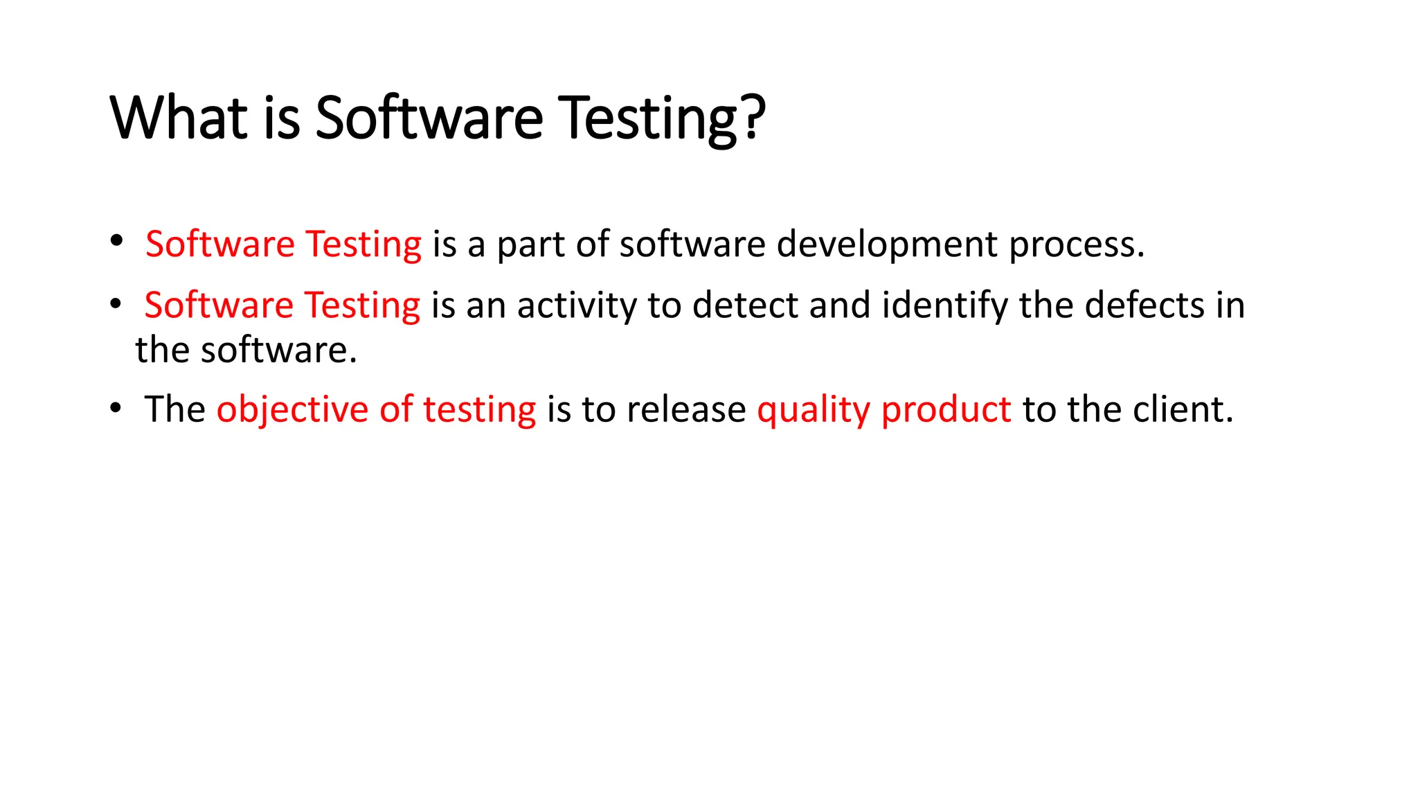 What is Software Testing? • Software Testing is a part of software development process. • Software Testing is an activity to detect and identify the defects in the software. • The objective of testing is to release quality product to the client. 