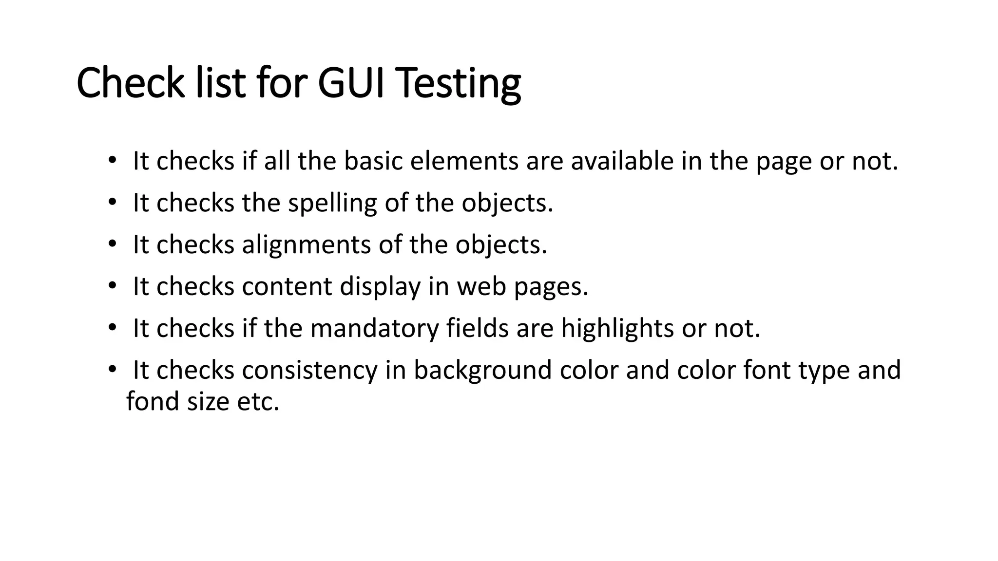 Check list for GUI Testing • It checks if all the basic elements are available in the page or not. • It checks the spelling of the objects. • It checks alignments of the objects. • It checks content display in web pages. • It checks if the mandatory fields are highlights or not. • It checks consistency in background color and color font type and fond size etc. 