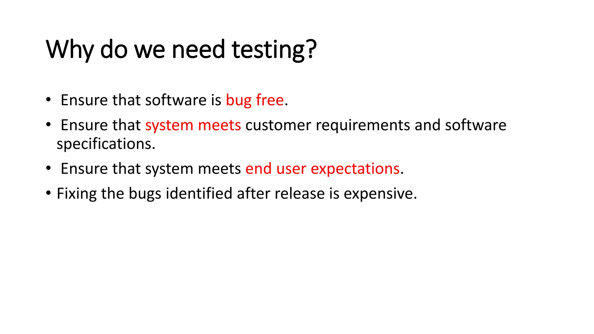 Why do we need testing? • Ensure that software is bug free. • Ensure that system meets customer requirements and software specifications. • Ensure that system meets end user expectations. • Fixing the bugs identified after release is expensive. 