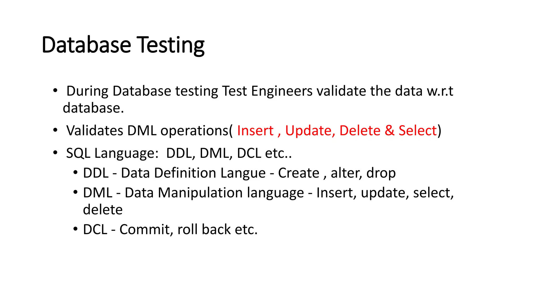 Database Testing • During Database testing Test Engineers validate the data w.r.t database. • Validates DML operations( Insert , Update, Delete & Select) • SQL Language: DDL, DML, DCL etc.. • DDL - Data Definition Langue - Create , alter, drop • DML - Data Manipulation language - Insert, update, select, delete • DCL - Commit, roll back etc. 
