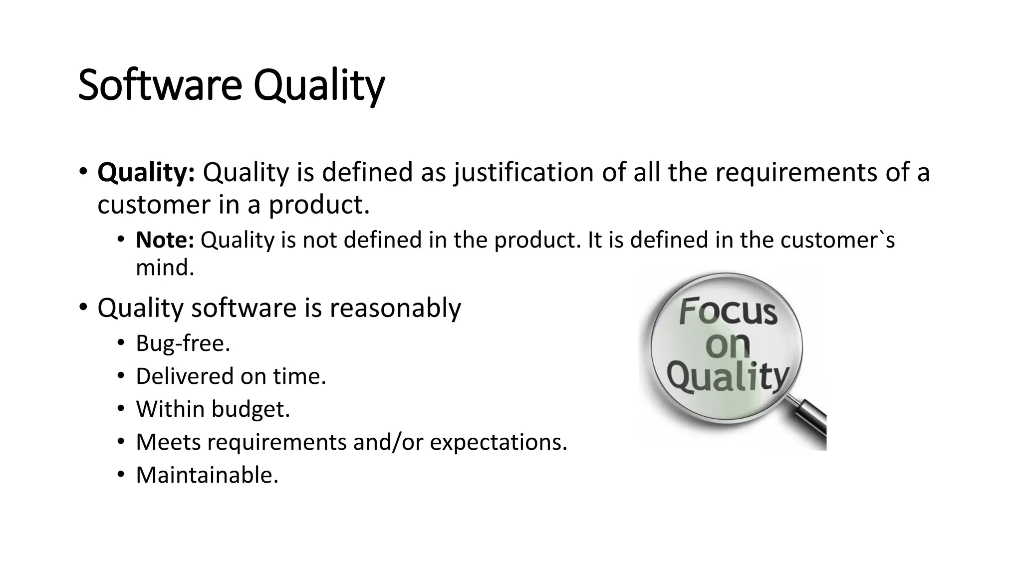 Software Quality • Quality: Quality is defined as justification of all the requirements of a customer in a product. • Note: Quality is not defined in the product. It is defined in the customer`s mind. • Quality software is reasonably • Bug-free. • Delivered on time. • Within budget. • Meets requirements and/or expectations. • Maintainable. 