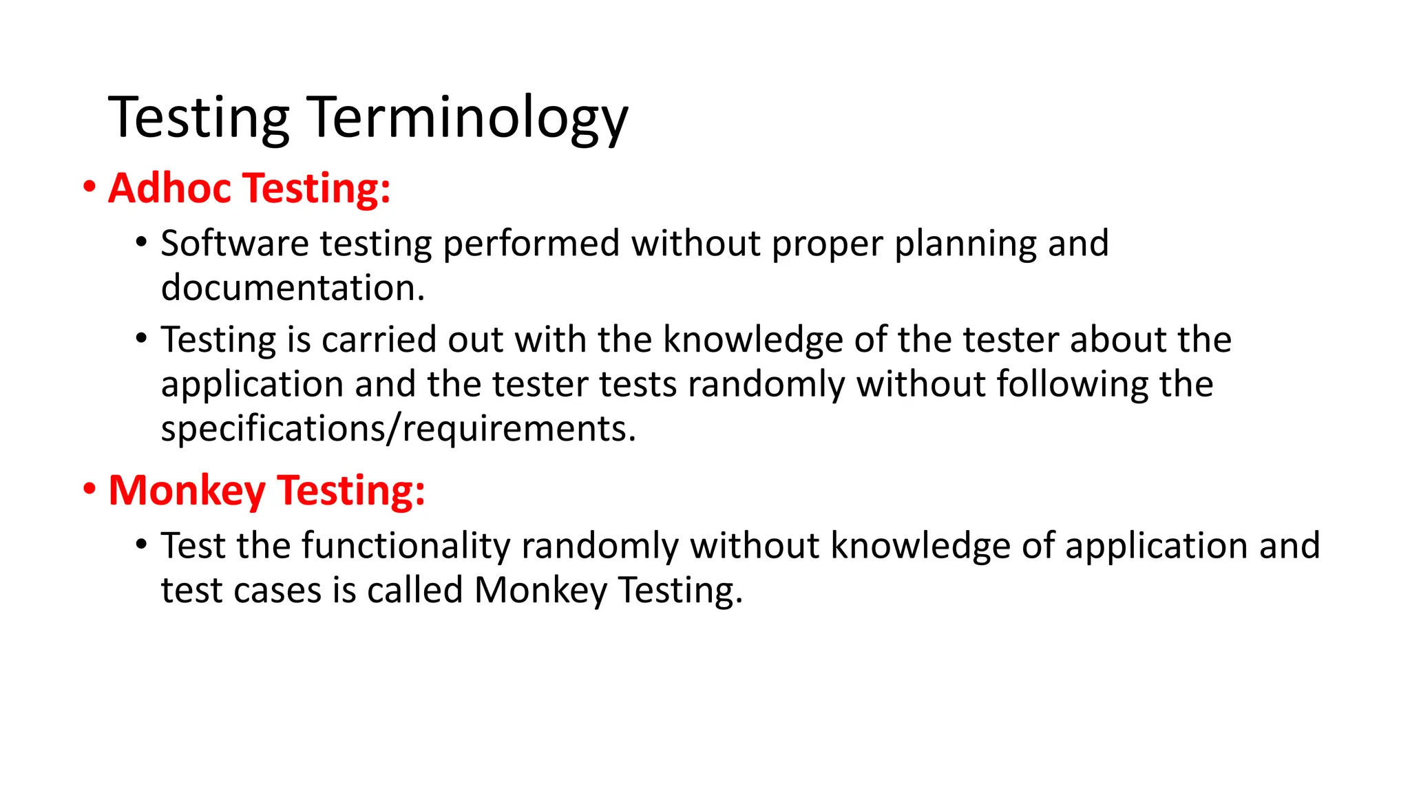 Testing Terminology • Adhoc Testing: • Software testing performed without proper planning and documentation. • Testing is carried out with the knowledge of the tester about the application and the tester tests randomly without following the specifications/requirements. • Monkey Testing: • Test the functionality randomly without knowledge of application and test cases is called Monkey Testing. 