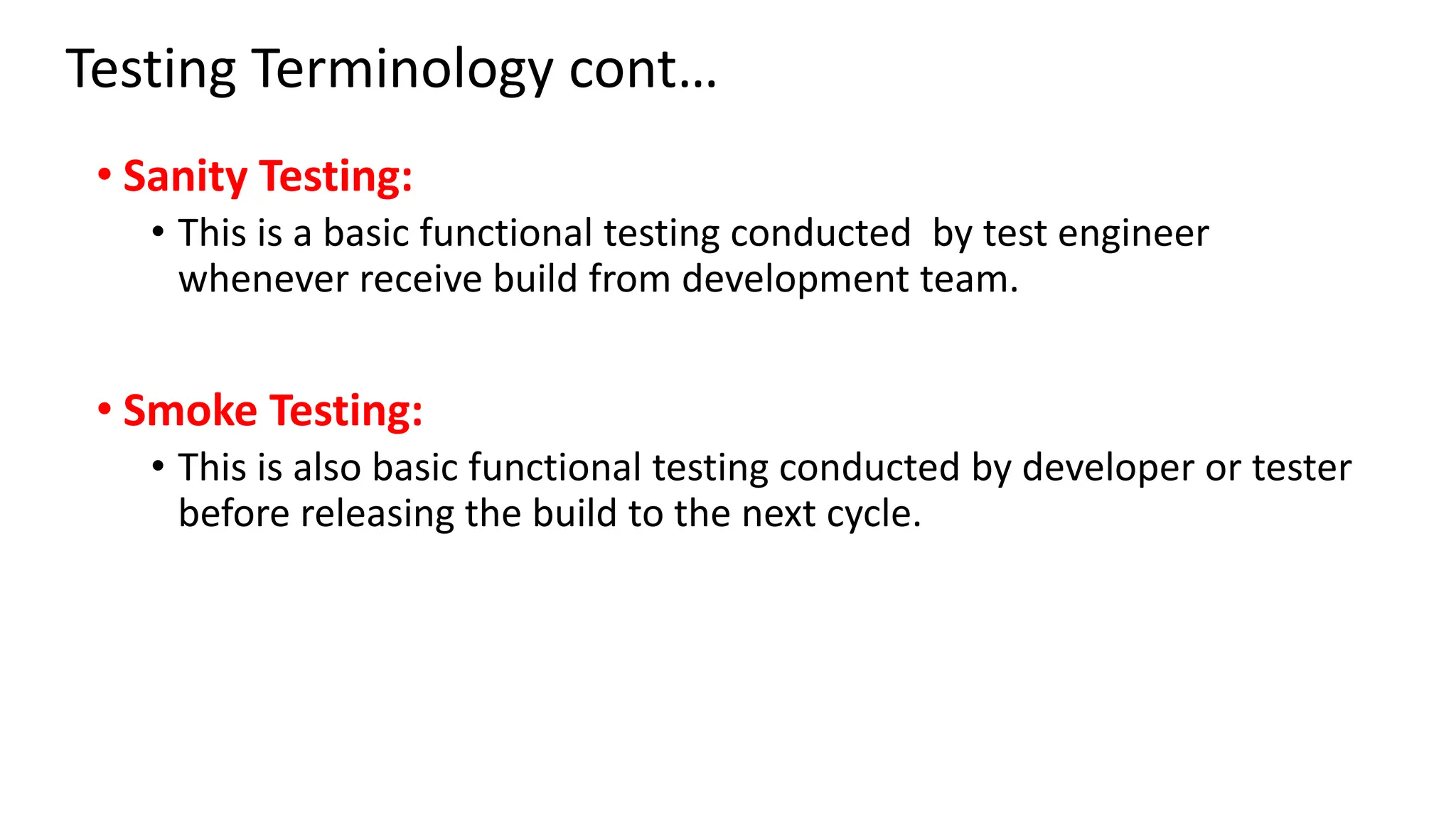 Testing Terminology cont… • Sanity Testing: • This is a basic functional testing conducted by test engineer whenever receive build from development team. • Smoke Testing: • This is also basic functional testing conducted by developer or tester before releasing the build to the next cycle. 