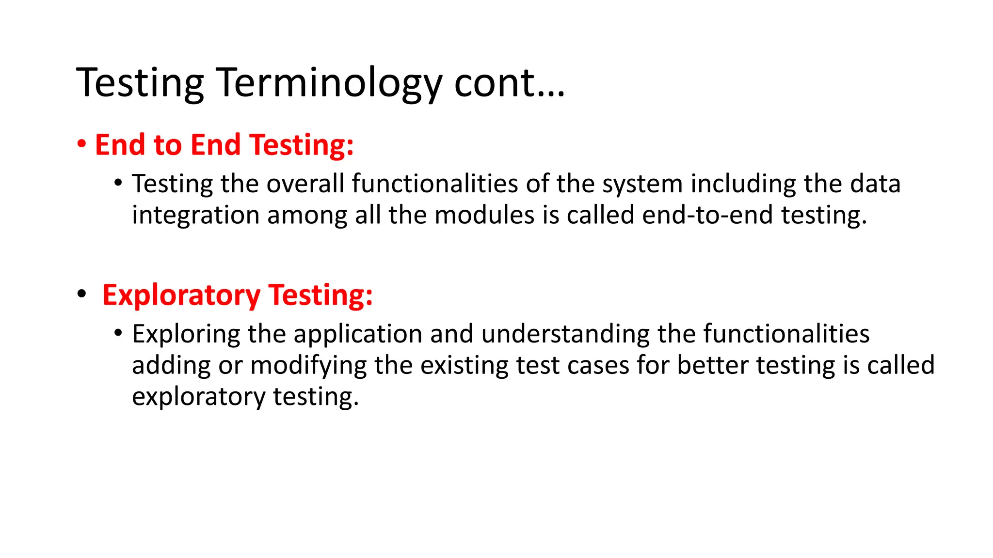 Testing Terminology cont… • End to End Testing: • Testing the overall functionalities of the system including the data integration among all the modules is called end-to-end testing. • Exploratory Testing: • Exploring the application and understanding the functionalities adding or modifying the existing test cases for better testing is called exploratory testing. 
