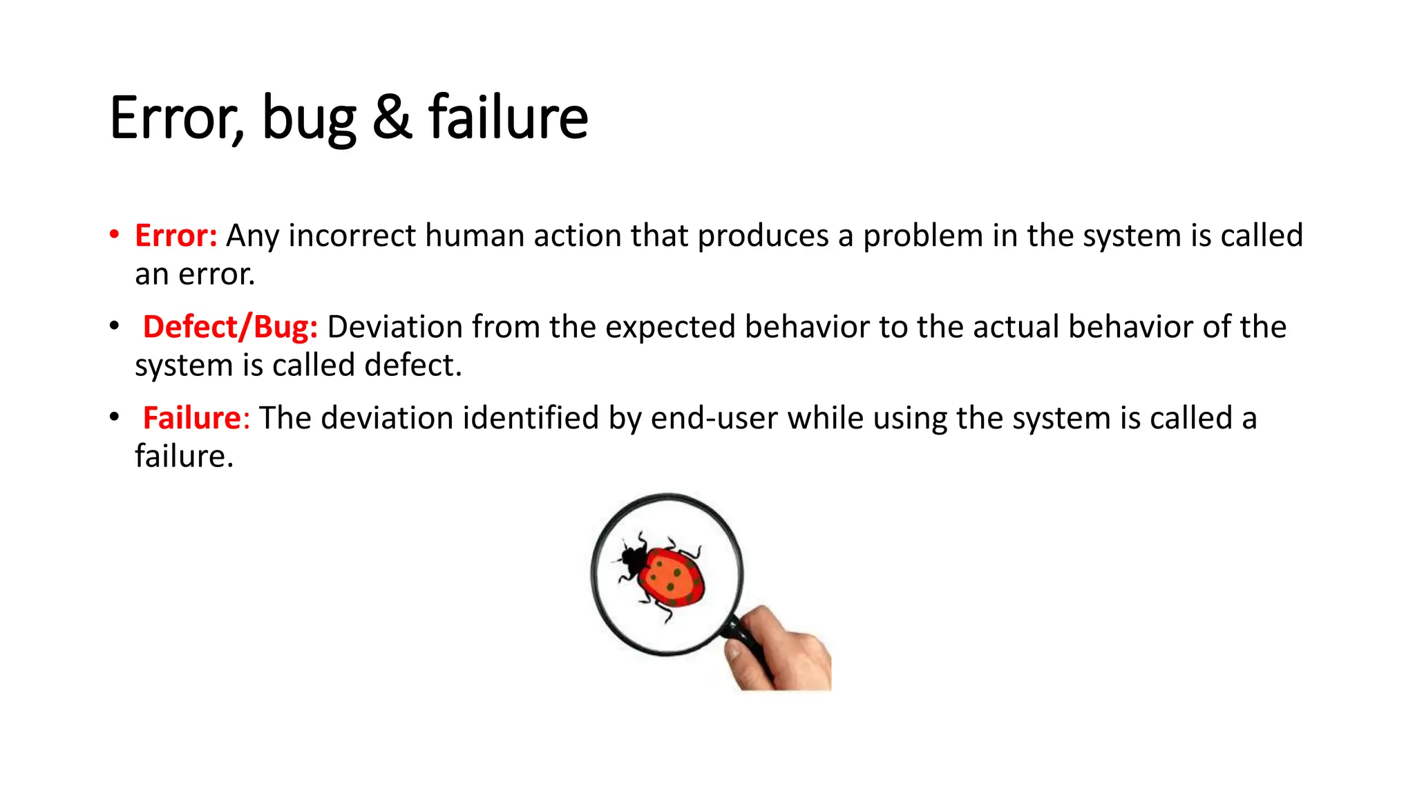 Error, bug & failure • Error: Any incorrect human action that produces a problem in the system is called an error. • Defect/Bug: Deviation from the expected behavior to the actual behavior of the system is called defect. • Failure: The deviation identified by end-user while using the system is called a failure. 