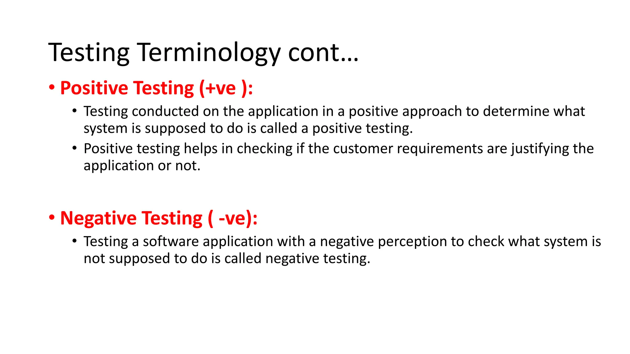 Testing Terminology cont… • Positive Testing (+ve ): • Testing conducted on the application in a positive approach to determine what system is supposed to do is called a positive testing. • Positive testing helps in checking if the customer requirements are justifying the application or not. • Negative Testing ( -ve): • Testing a software application with a negative perception to check what system is not supposed to do is called negative testing. 
