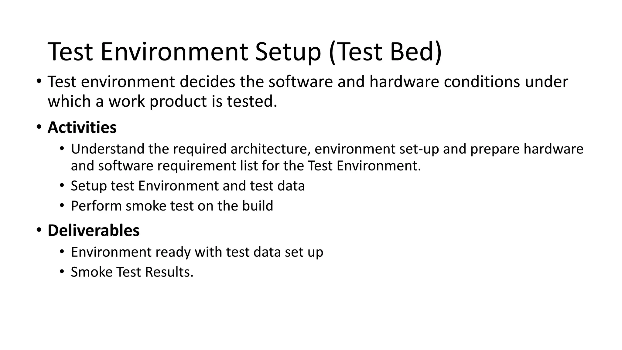 Test Environment Setup (Test Bed) • Test environment decides the software and hardware conditions under which a work product is tested. • Activities • Understand the required architecture, environment set-up and prepare hardware and software requirement list for the Test Environment. • Setup test Environment and test data • Perform smoke test on the build • Deliverables • Environment ready with test data set up • Smoke Test Results. 