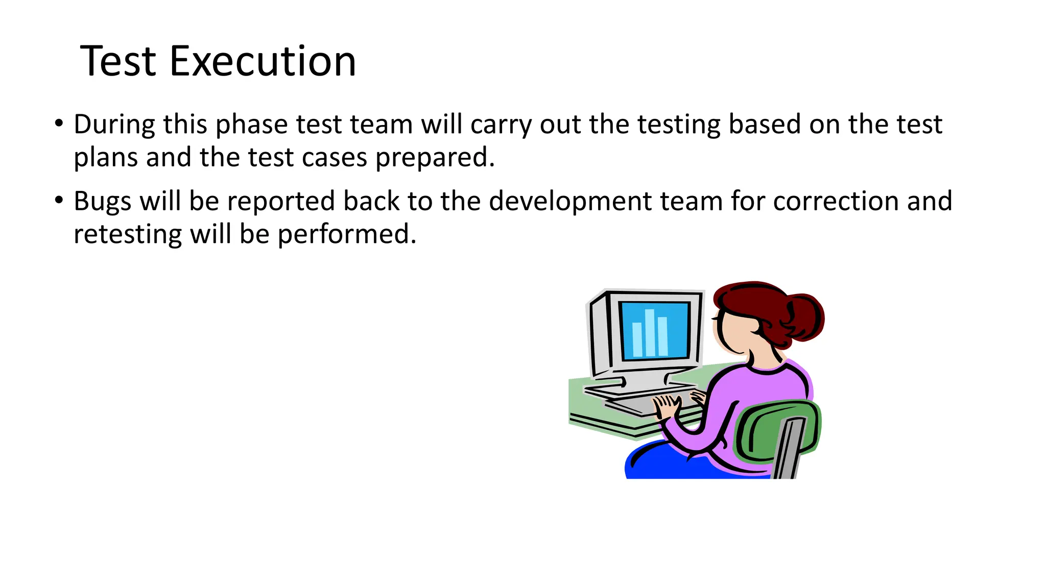 Test Execution • During this phase test team will carry out the testing based on the test plans and the test cases prepared. • Bugs will be reported back to the development team for correction and retesting will be performed. 
