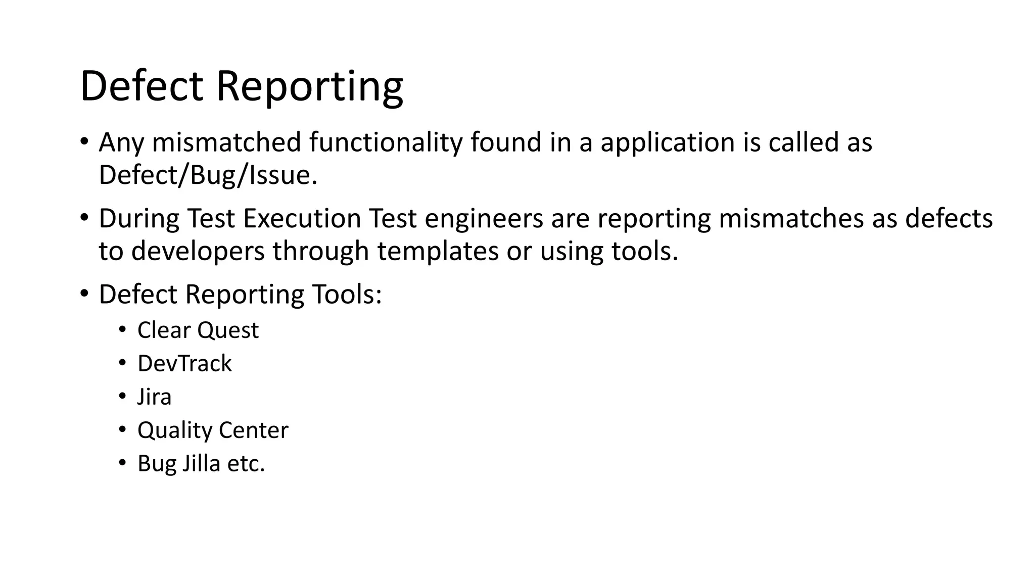 Defect Reporting • Any mismatched functionality found in a application is called as Defect/Bug/Issue. • During Test Execution Test engineers are reporting mismatches as defects to developers through templates or using tools. • Defect Reporting Tools: • Clear Quest • DevTrack • Jira • Quality Center • Bug Jilla etc. 