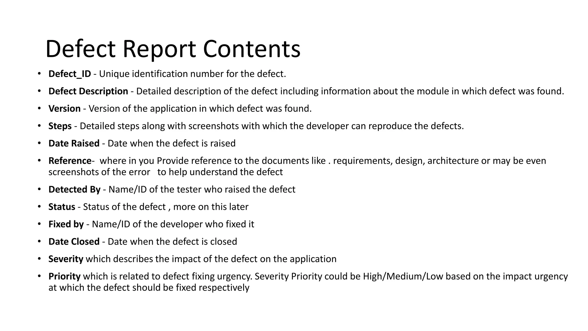 Defect Report Contents • Defect_ID - Unique identification number for the defect. • Defect Description - Detailed description of the defect including information about the module in which defect was found. • Version - Version of the application in which defect was found. • Steps - Detailed steps along with screenshots with which the developer can reproduce the defects. • Date Raised - Date when the defect is raised • Reference- where in you Provide reference to the documents like . requirements, design, architecture or may be even screenshots of the error to help understand the defect • Detected By - Name/ID of the tester who raised the defect • Status - Status of the defect , more on this later • Fixed by - Name/ID of the developer who fixed it • Date Closed - Date when the defect is closed • Severity which describes the impact of the defect on the application • Priority which is related to defect fixing urgency. Severity Priority could be High/Medium/Low based on the impact urgency at which the defect should be fixed respectively 