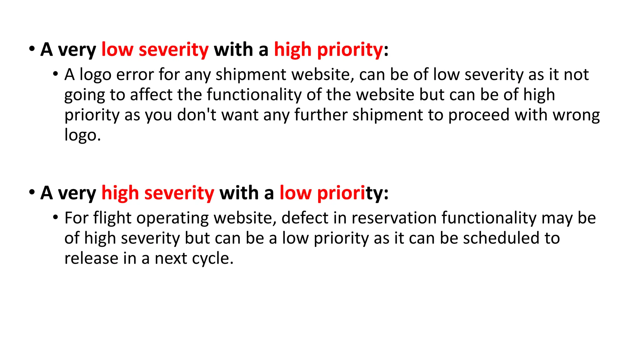 • A very low severity with a high priority: • A logo error for any shipment website, can be of low severity as it not going to affect the functionality of the website but can be of high priority as you don't want any further shipment to proceed with wrong logo. • A very high severity with a low priority: • For flight operating website, defect in reservation functionality may be of high severity but can be a low priority as it can be scheduled to release in a next cycle. 