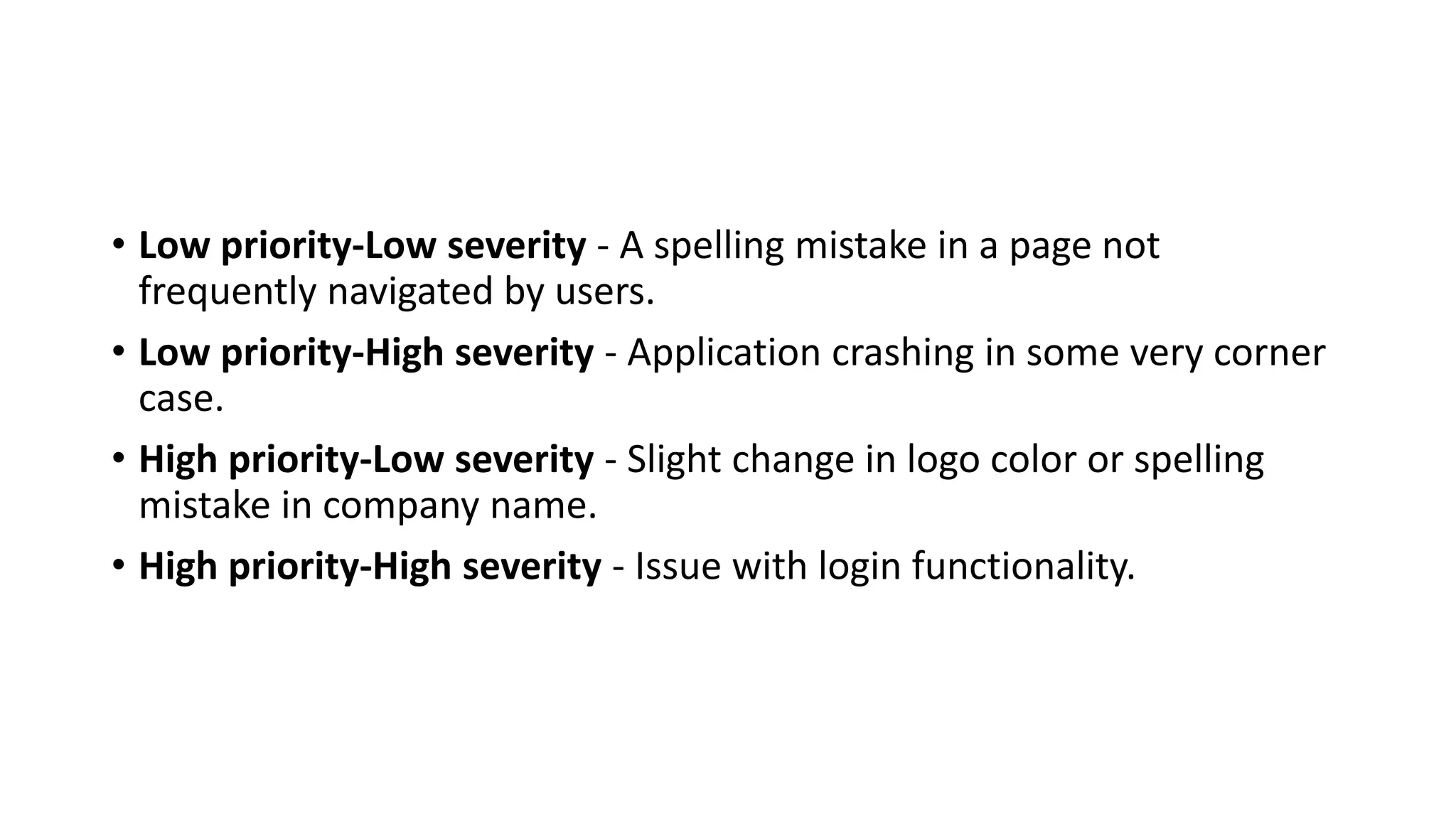 • Low priority-Low severity - A spelling mistake in a page not frequently navigated by users. • Low priority-High severity - Application crashing in some very corner case. • High priority-Low severity - Slight change in logo color or spelling mistake in company name. • High priority-High severity - Issue with login functionality. 