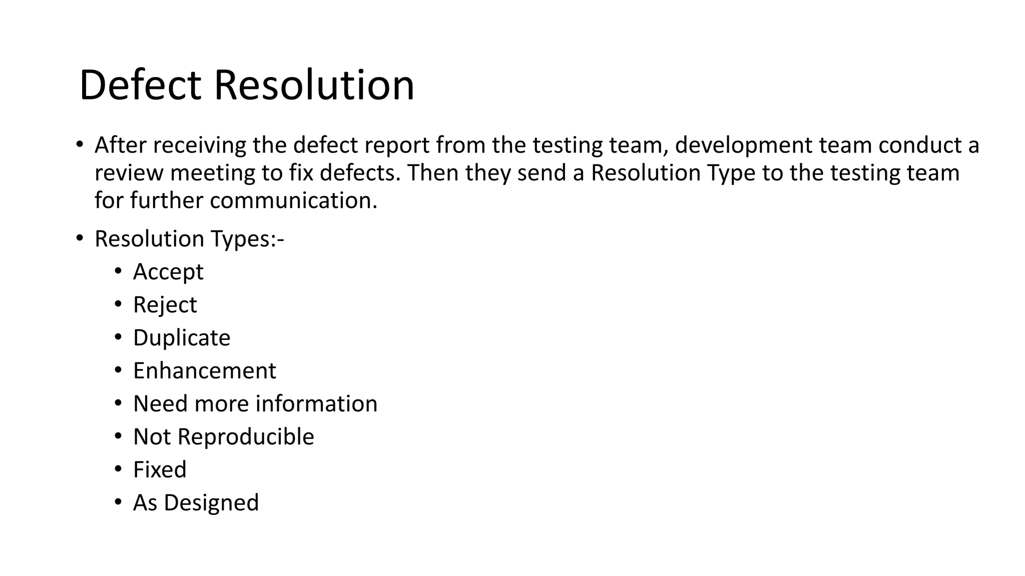 Defect Resolution • After receiving the defect report from the testing team, development team conduct a review meeting to fix defects. Then they send a Resolution Type to the testing team for further communication. • Resolution Types:- • Accept • Reject • Duplicate • Enhancement • Need more information • Not Reproducible • Fixed • As Designed 
