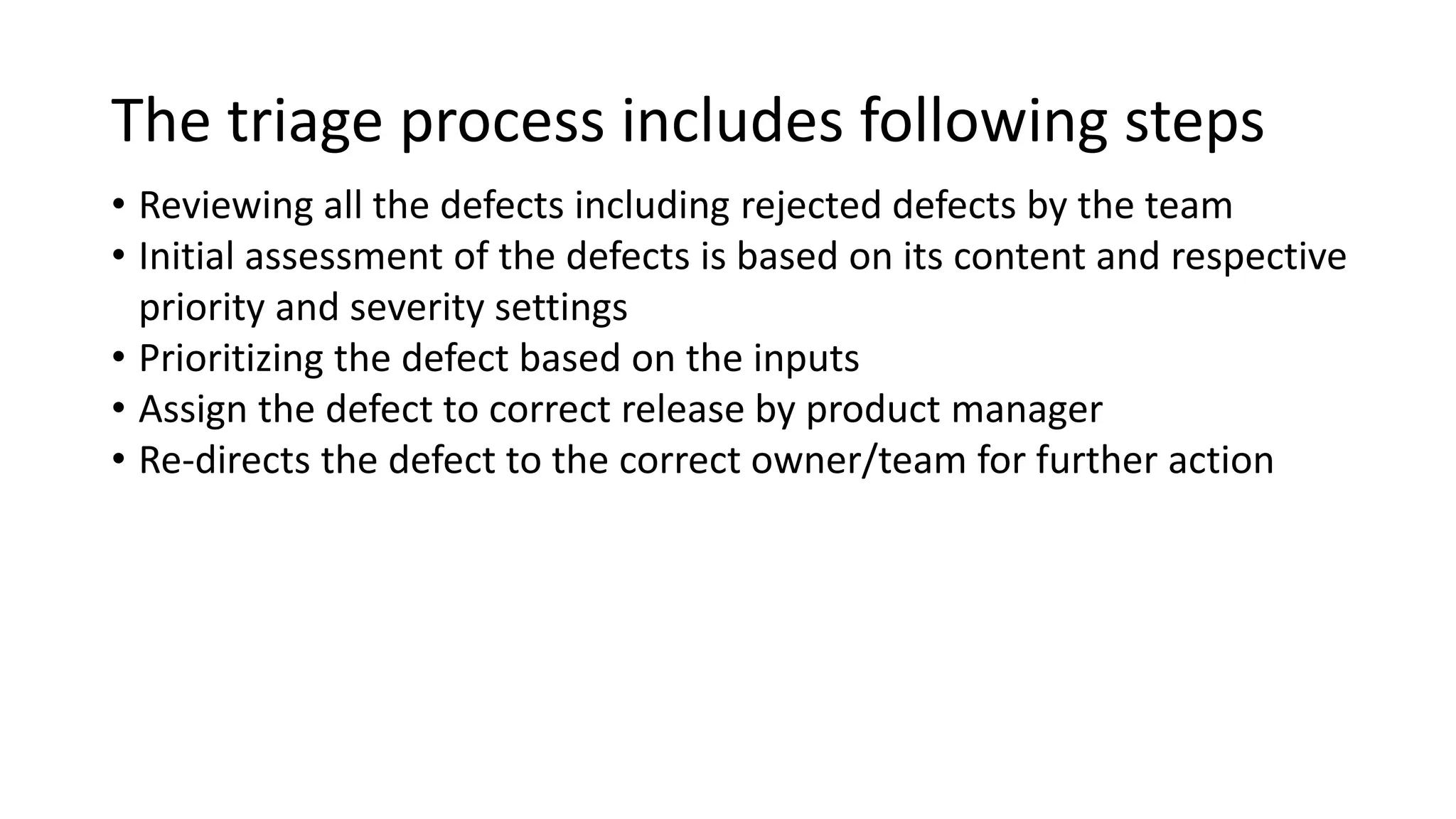 The triage process includes following steps • Reviewing all the defects including rejected defects by the team • Initial assessment of the defects is based on its content and respective priority and severity settings • Prioritizing the defect based on the inputs • Assign the defect to correct release by product manager • Re-directs the defect to the correct owner/team for further action 