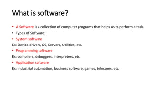 What is software?
• A Software is a collection of computer programs that helps us to perform a task.
• Types of Software:
• System software
Ex: Device drivers, OS, Servers, Utilities, etc.
• Programming software
Ex: compilers, debuggers, interpreters, etc.
• Application software
Ex: industrial automation, business software, games, telecoms, etc.
 