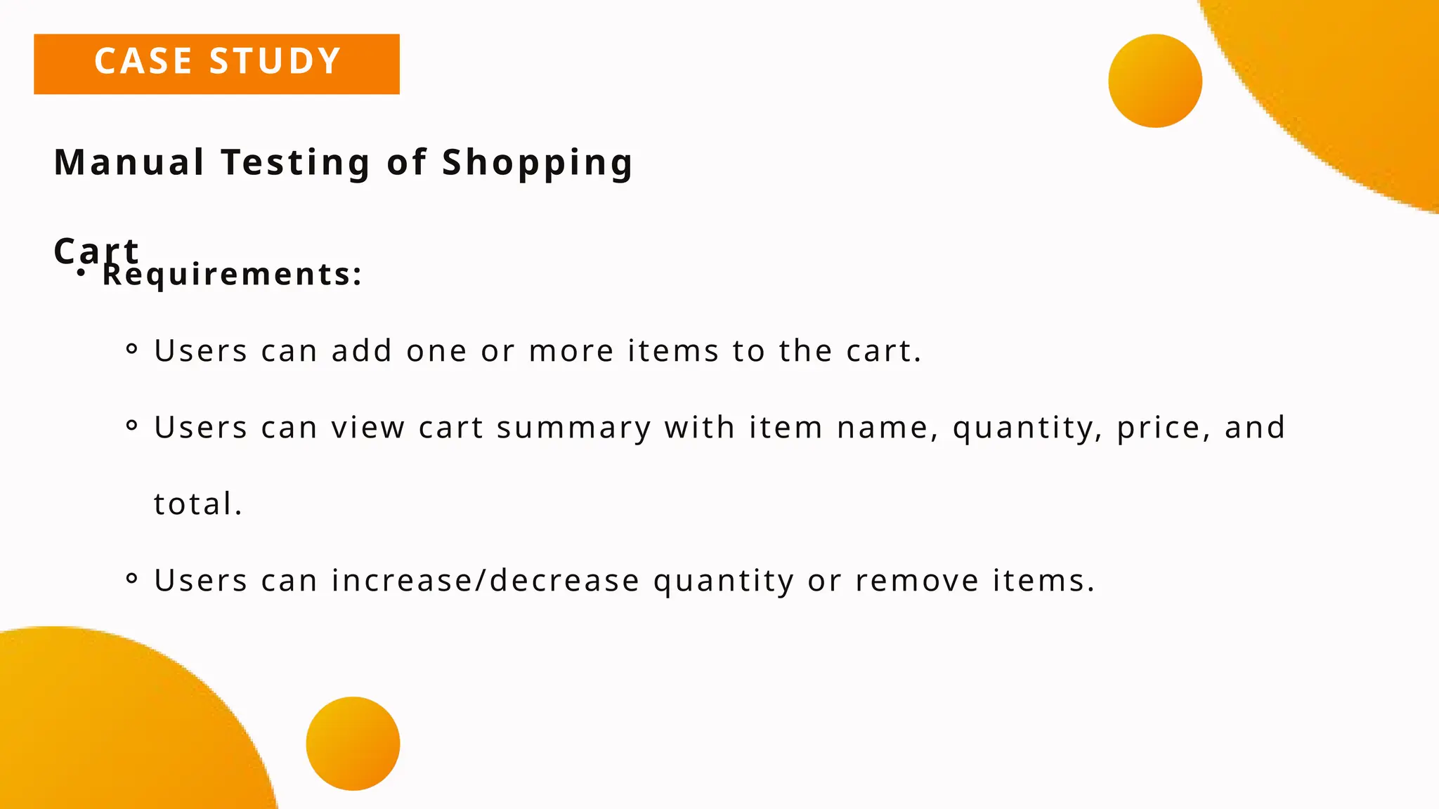 CASE STUDY
Manual Testing of Shopping
Cart
• Requirements:
⚬ Users can add one or more items to the cart.
⚬ Users can view cart summary with item name, quantity, price, and
total.
⚬ Users can increase/decrease quantity or remove items.
 