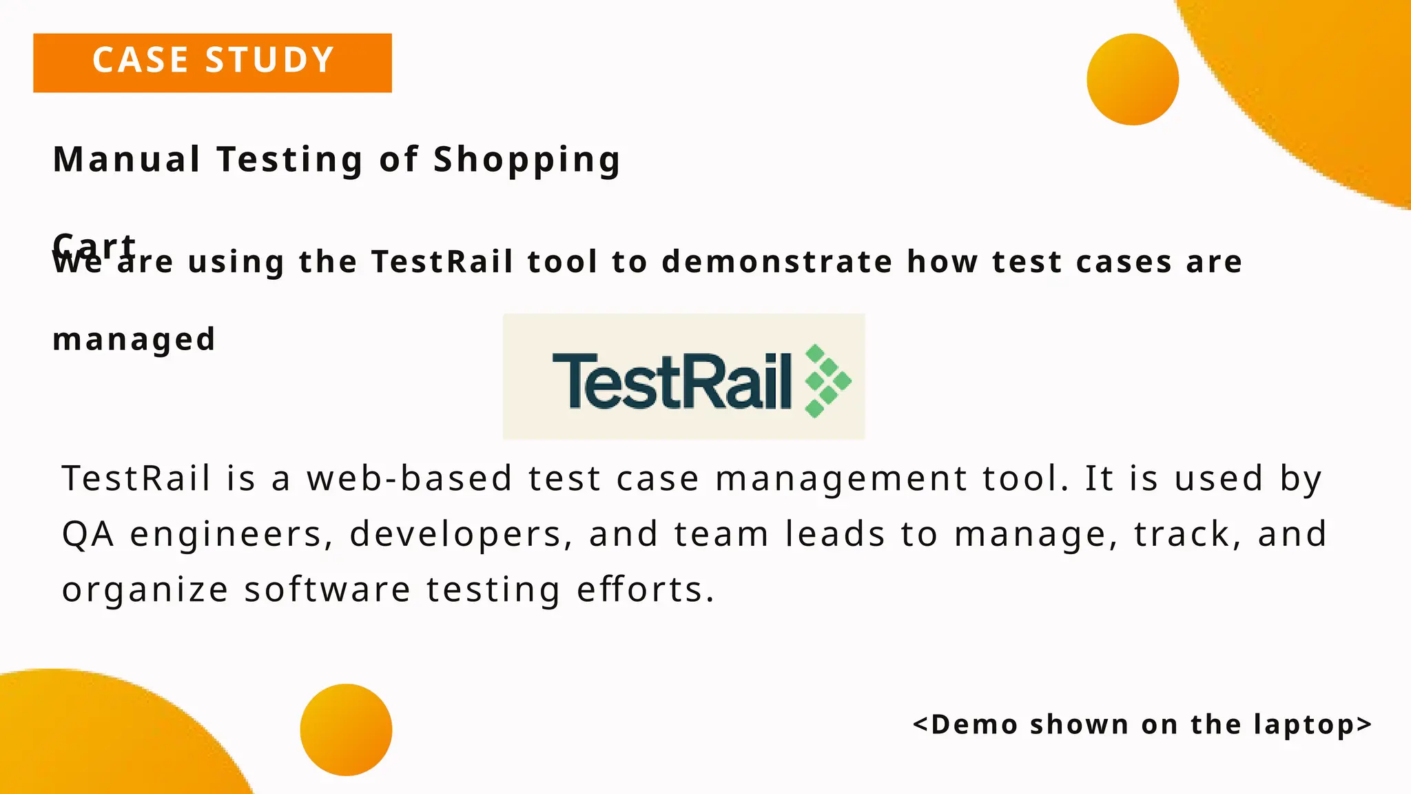 CASE STUDY
Manual Testing of Shopping
Cart
We are using the TestRail tool to demonstrate how test cases are
managed
<Demo shown on the laptop>
TestRail is a web-based test case management tool. It is used by
QA engineers, developers, and team leads to manage, track, and
organize software testing efforts.
 