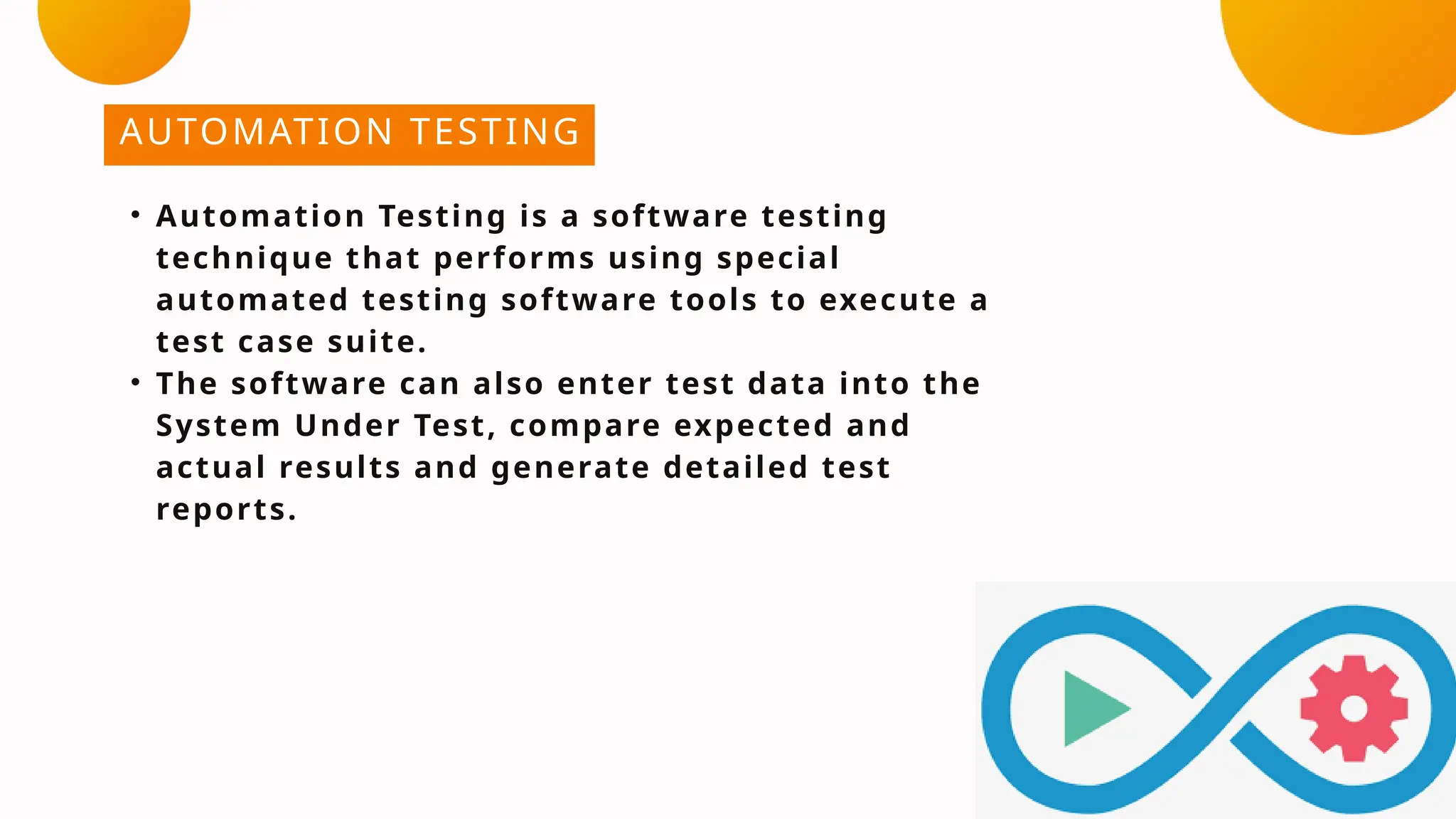 AUTOMATION TESTING
• Automation Testing is a software testing
technique that performs using special
automated testing software tools to execute a
test case suite.
• The software can also enter test data into the
System Under Test, compare expected and
actual results and generate detailed test
reports.
 
