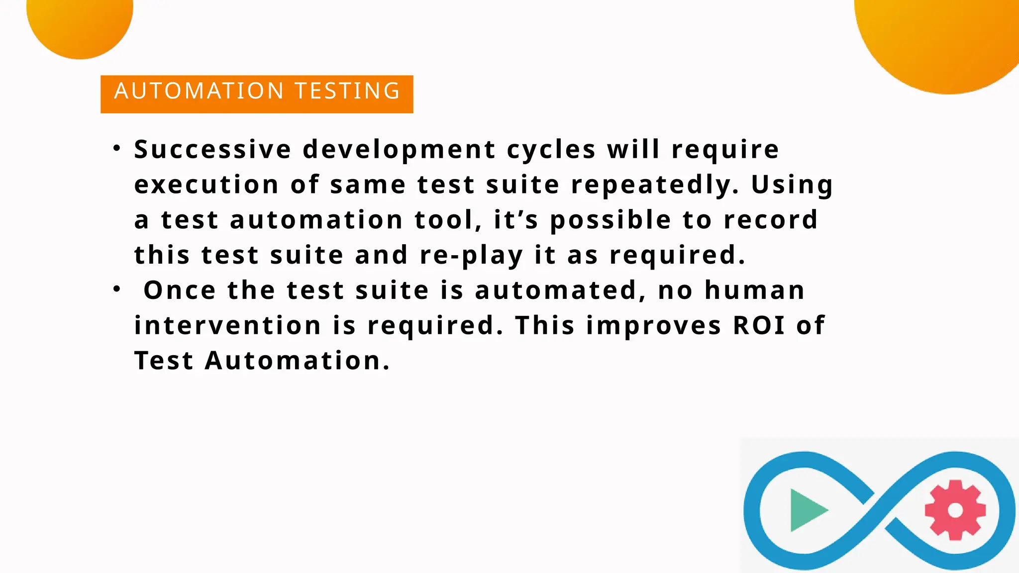 AUTOMATION TESTING
• Successive development cycles will require
execution of same test suite repeatedly. Using
a test automation tool, it’s possible to record
this test suite and re-play it as required.
• Once the test suite is automated, no human
intervention is required. This improves ROI of
Test Automation.
 