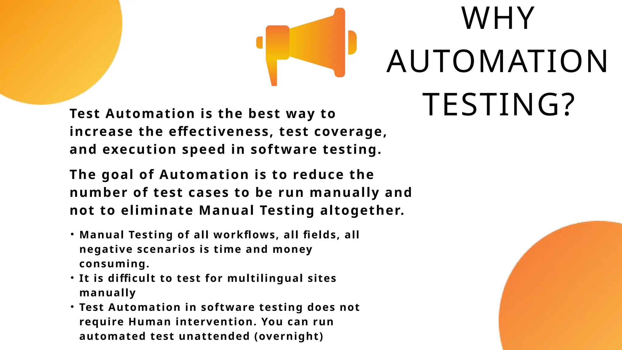 WHY
AUTOMATION
TESTING?
The goal of Automation is to reduce the
number of test cases to be run manually and
not to eliminate Manual Testing altogether.
Test Automation is the best way to
increase the effectiveness, test coverage,
and execution speed in software testing.
• Manual Testing of all workflows, all fields, all
negative scenarios is time and money
consuming.
• It is difficult to test for multilingual sites
manually
• Test Automation in software testing does not
require Human intervention. You can run
automated test unattended (overnight)
 