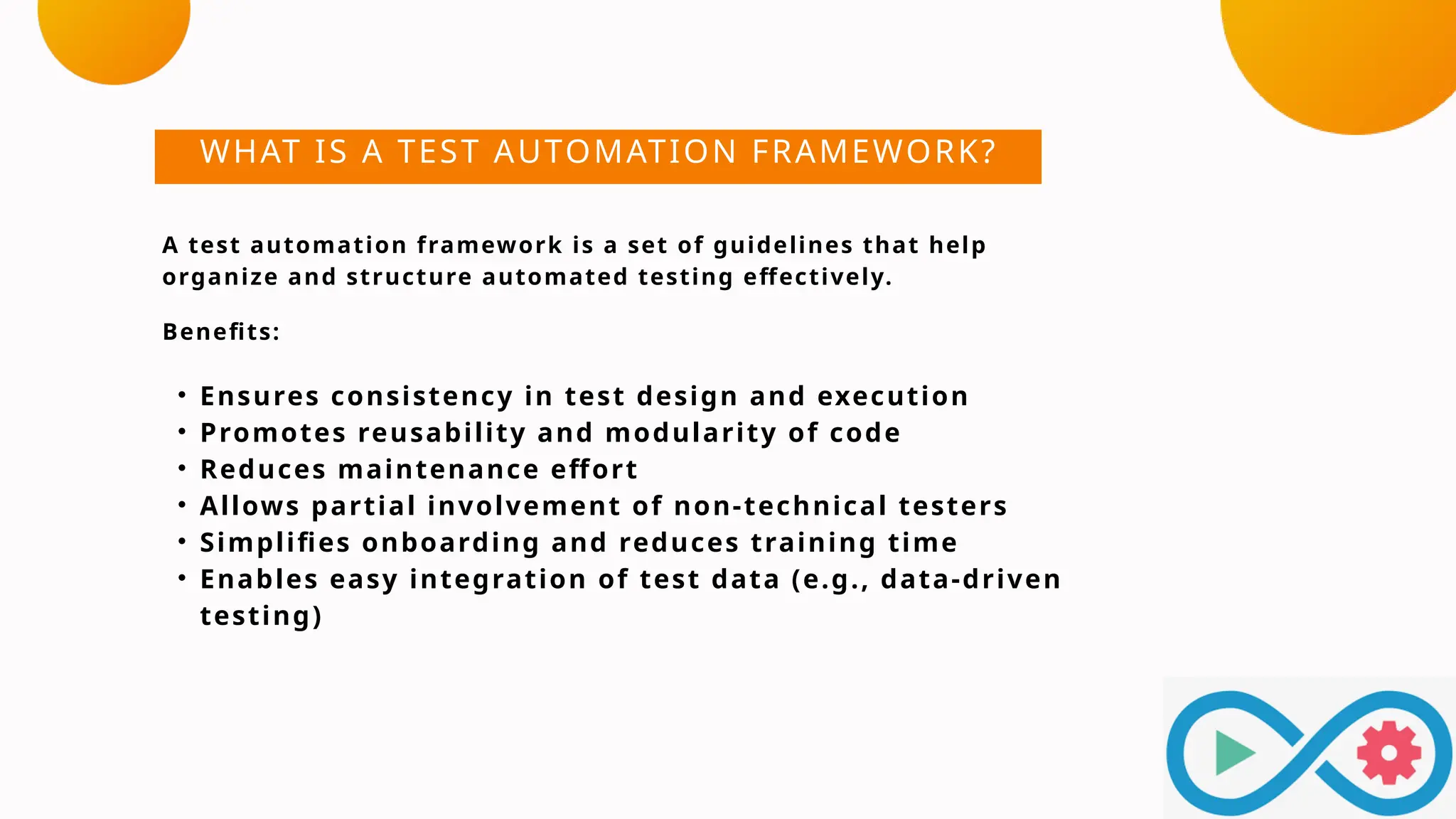 WHAT IS A TEST AUTOMATION FRAMEWORK?
A test automation framework is a set of guidelines that help
organize and structure automated testing effectively.
Benefits:
• Ensures consistency in test design and execution
• Promotes reusability and modularity of code
• Reduces maintenance effort
• Allows partial involvement of non-technical testers
• Simplifies onboarding and reduces training time
• Enables easy integration of test data (e.g., data-driven
testing)
 