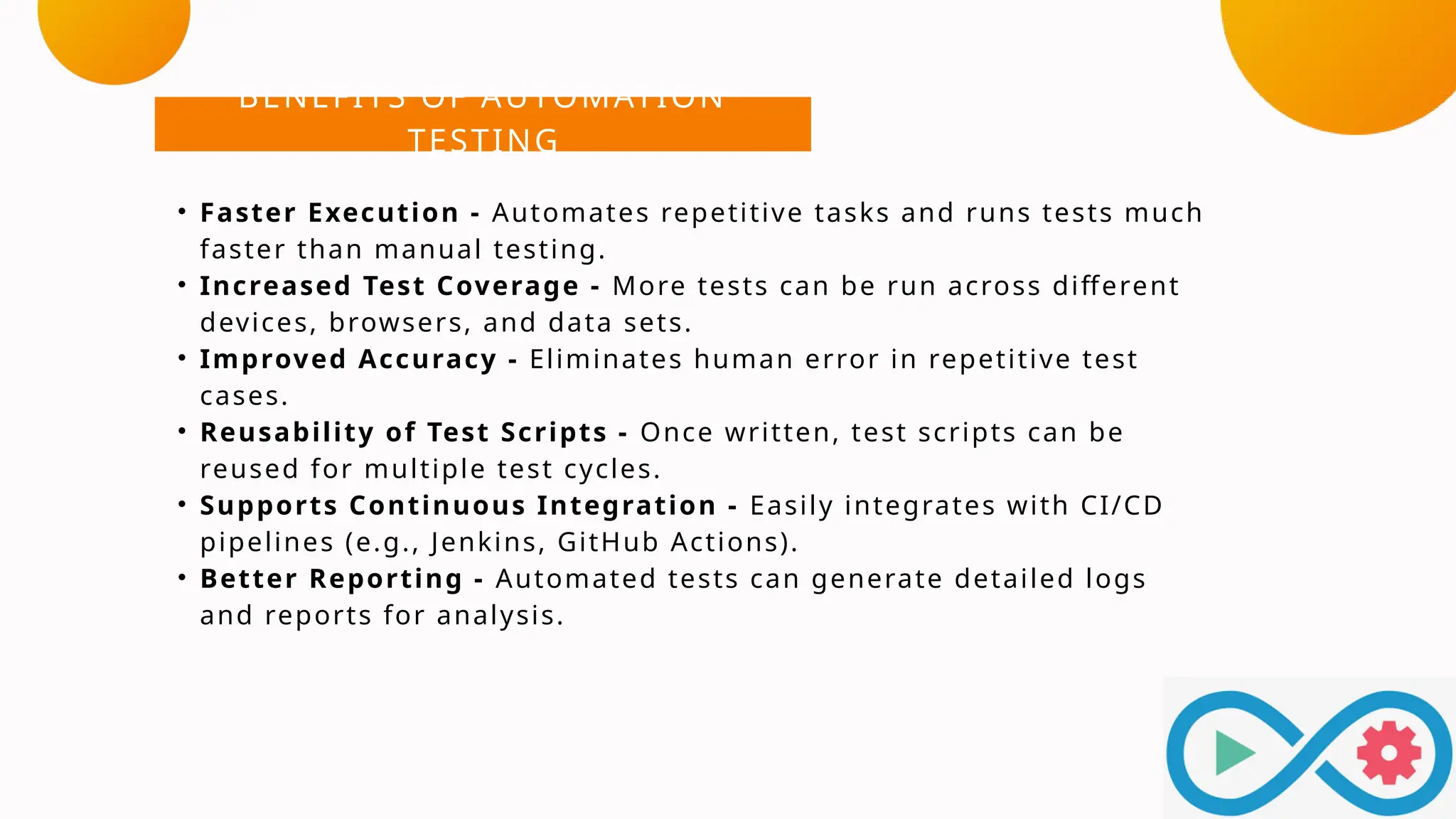 BENEFITS OF AUTOMATION
TESTING
• Faster Execution - Automates repetitive tasks and runs tests much
faster than manual testing.
• Increased Test Coverage - More tests can be run across different
devices, browsers, and data sets.
• Improved Accuracy - Eliminates human error in repetitive test
cases.
• Reusability of Test Scripts - Once written, test scripts can be
reused for multiple test cycles.
• Supports Continuous Integration - Easily integrates with CI/CD
pipelines (e.g., Jenkins, GitHub Actions).
• Better Reporting - Automated tests can generate detailed logs
and reports for analysis.
 