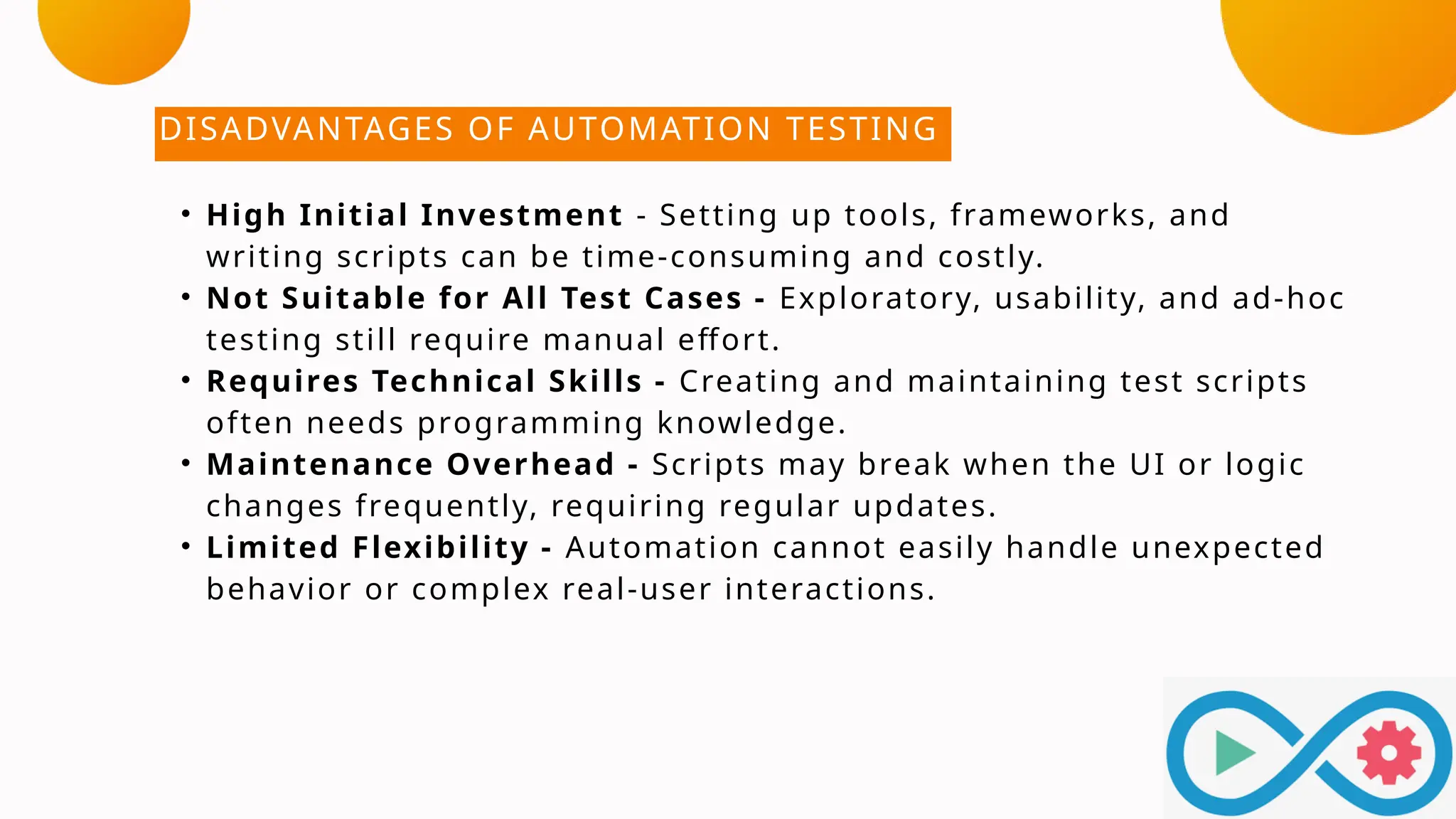 DISADVANTAGES OF AUTOMATION TESTING
• High Initial Investment - Setting up tools, frameworks, and
writing scripts can be time-consuming and costly.
• Not Suitable for All Test Cases - Exploratory, usability, and ad-hoc
testing still require manual effort.
• Requires Technical Skills - Creating and maintaining test scripts
often needs programming knowledge.
• Maintenance Overhead - Scripts may break when the UI or logic
changes frequently, requiring regular updates.
• Limited Flexibility - Automation cannot easily handle unexpected
behavior or complex real-user interactions.
 