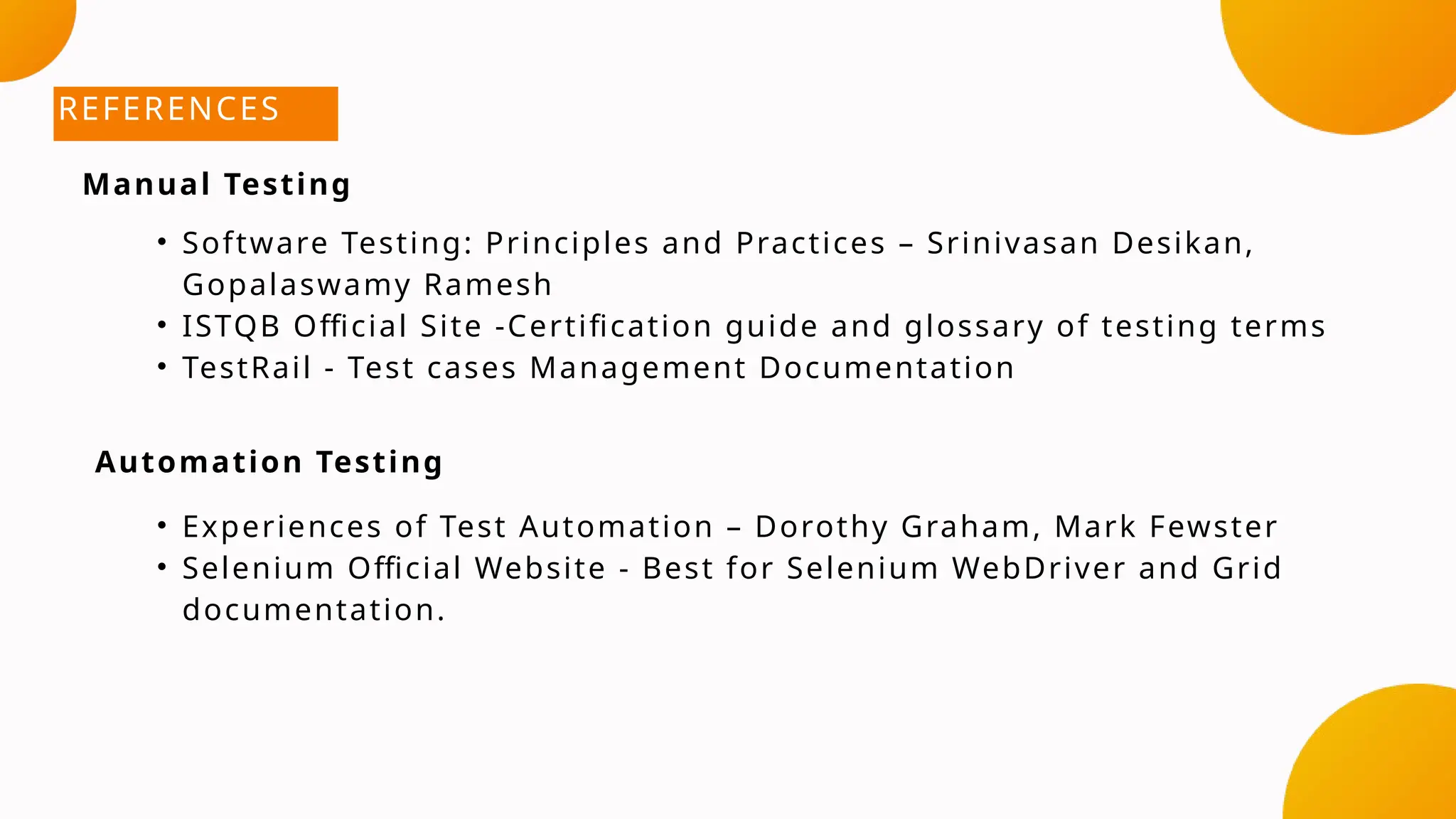 REFERENCES
• Software Testing: Principles and Practices – Srinivasan Desikan,
Gopalaswamy Ramesh
• ISTQB Official Site -Certification guide and glossary of testing terms
• TestRail - Test cases Management Documentation
• Experiences of Test Automation – Dorothy Graham, Mark Fewster
• Selenium Official Website - Best for Selenium WebDriver and Grid
documentation.
Manual Testing
Automation Testing
 