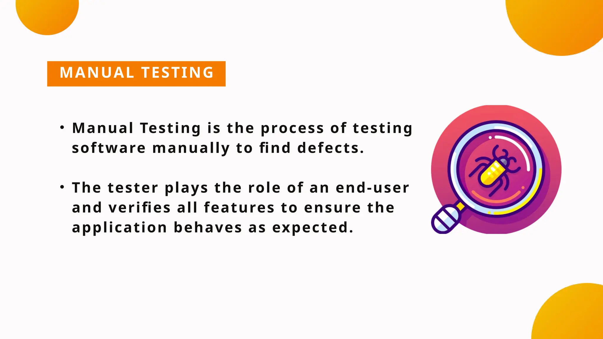 MANUAL TESTING
• Manual Testing is the process of testing
software manually to find defects.
• The tester plays the role of an end-user
and verifies all features to ensure the
application behaves as expected.
 