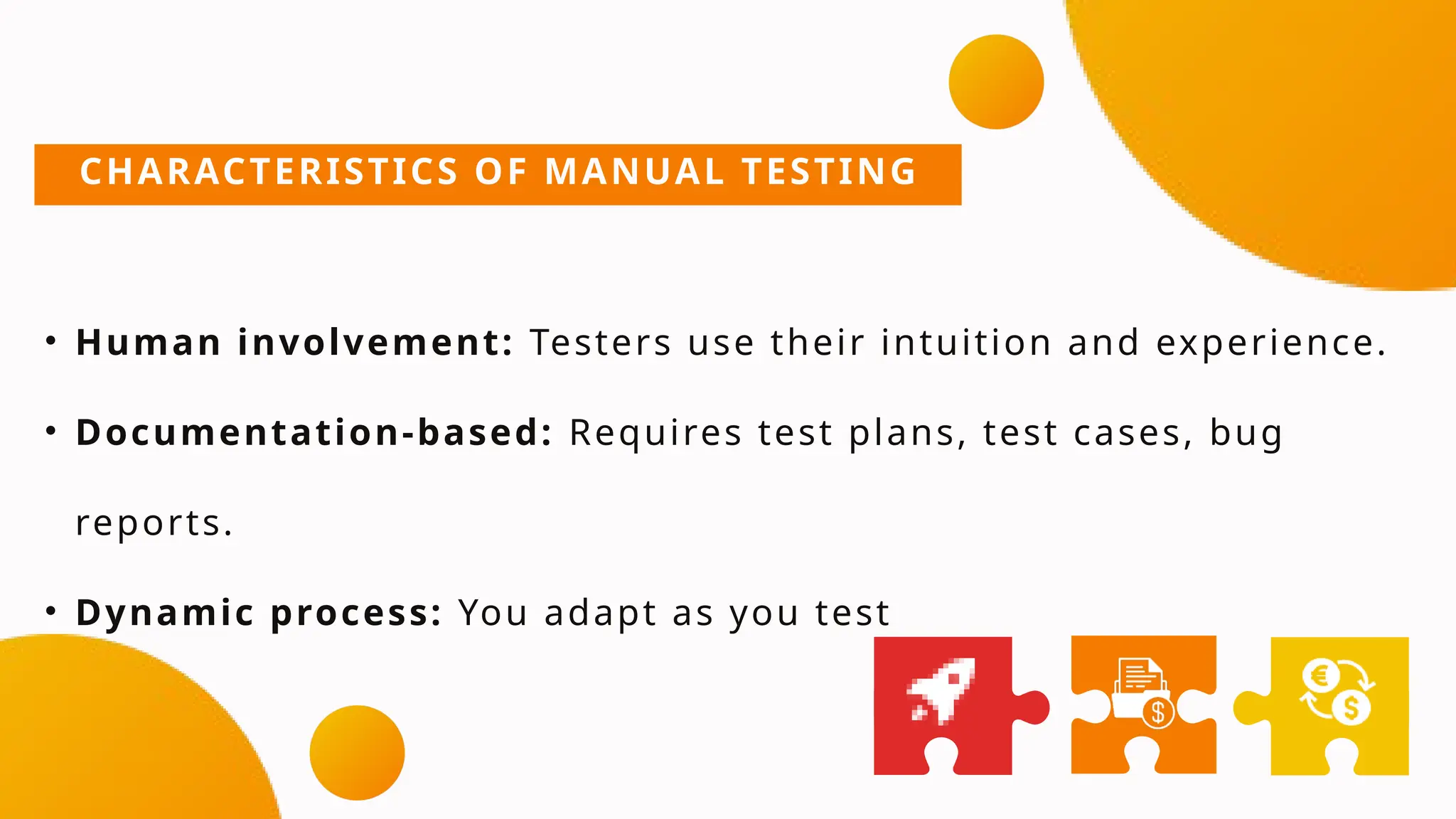 CHARACTERISTICS OF MANUAL TESTING
• Human involvement: Testers use their intuition and experience.
• Documentation-based: Requires test plans, test cases, bug
reports.
• Dynamic process: You adapt as you test
 
