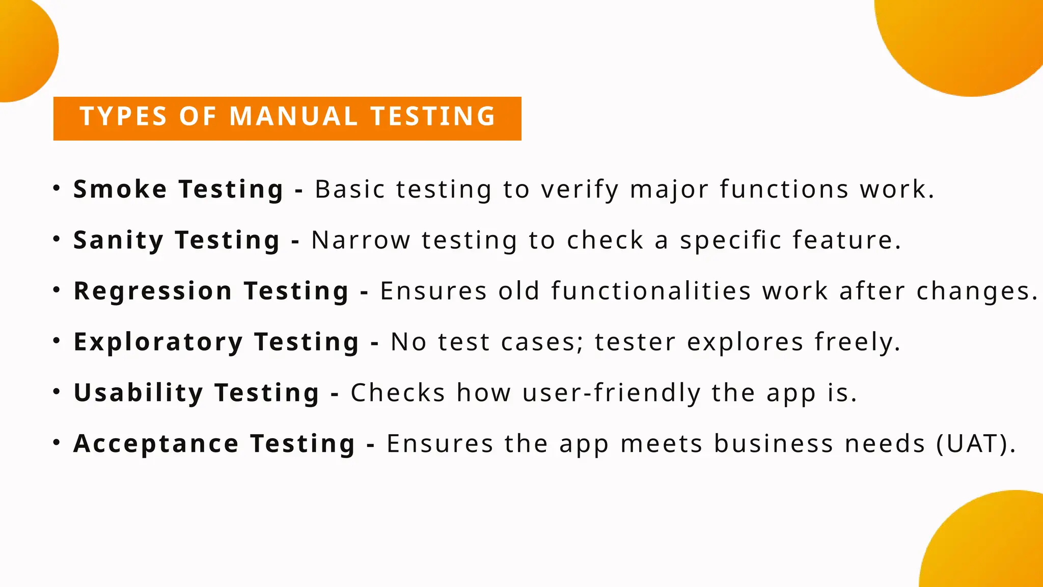 TYPES OF MANUAL TESTING
• Smoke Testing - Basic testing to verify major functions work.
• Sanity Testing - Narrow testing to check a specific feature.
• Regression Testing - Ensures old functionalities work after changes.
• Exploratory Testing - No test cases; tester explores freely.
• Usability Testing - Checks how user-friendly the app is.
• Acceptance Testing - Ensures the app meets business needs (UAT).
 