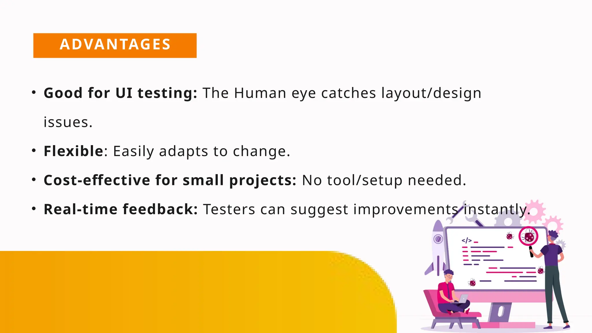 ADVANTAGES
• Good for UI testing: The Human eye catches layout/design
issues.
• Flexible: Easily adapts to change.
• Cost-effective for small projects: No tool/setup needed.
• Real-time feedback: Testers can suggest improvements instantly.
 