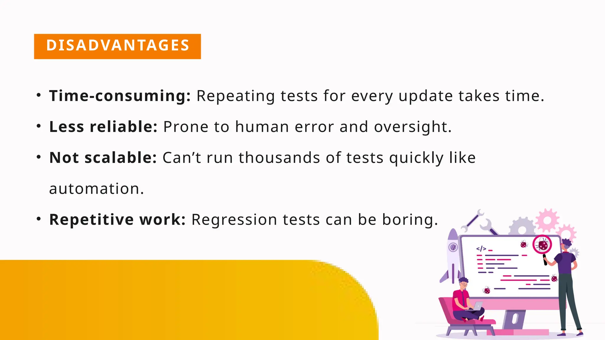 DISADVANTAGES
• Time-consuming: Repeating tests for every update takes time.
• Less reliable: Prone to human error and oversight.
• Not scalable: Can’t run thousands of tests quickly like
automation.
• Repetitive work: Regression tests can be boring.
 