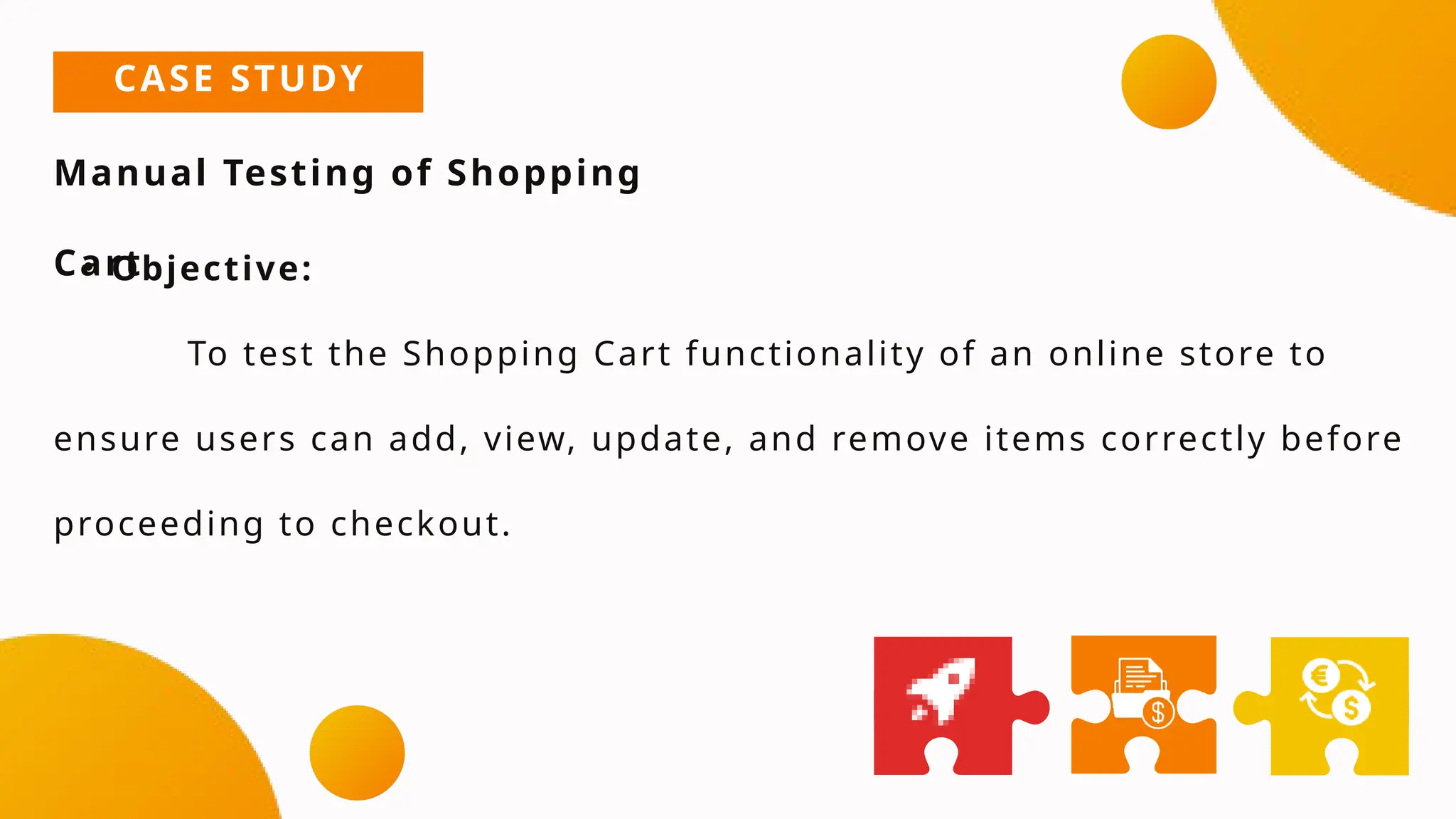 CASE STUDY
Manual Testing of Shopping
Cart
• Objective:
To test the Shopping Cart functionality of an online store to
ensure users can add, view, update, and remove items correctly before
proceeding to checkout.
 