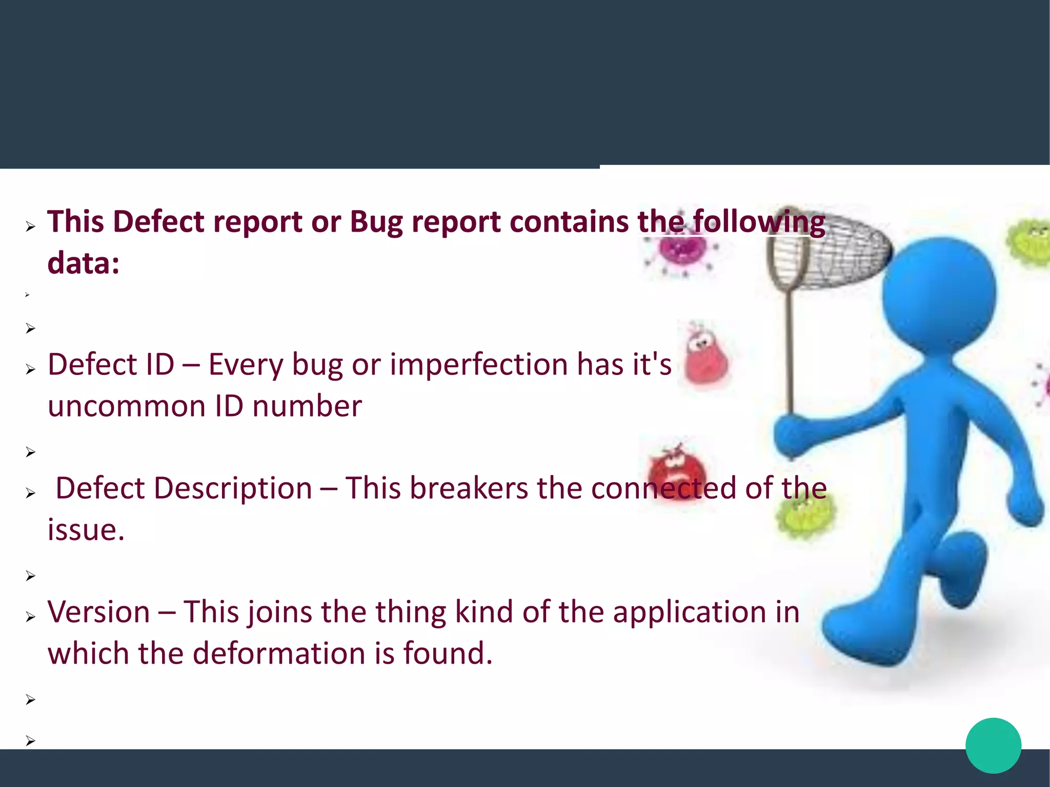  This Defect report or Bug report contains the following
data:


 Defect ID – Every bug or imperfection has it's
uncommon ID number

 Defect Description – This breakers the connected of the
issue.

 Version – This joins the thing kind of the application in
which the deformation is found.


 