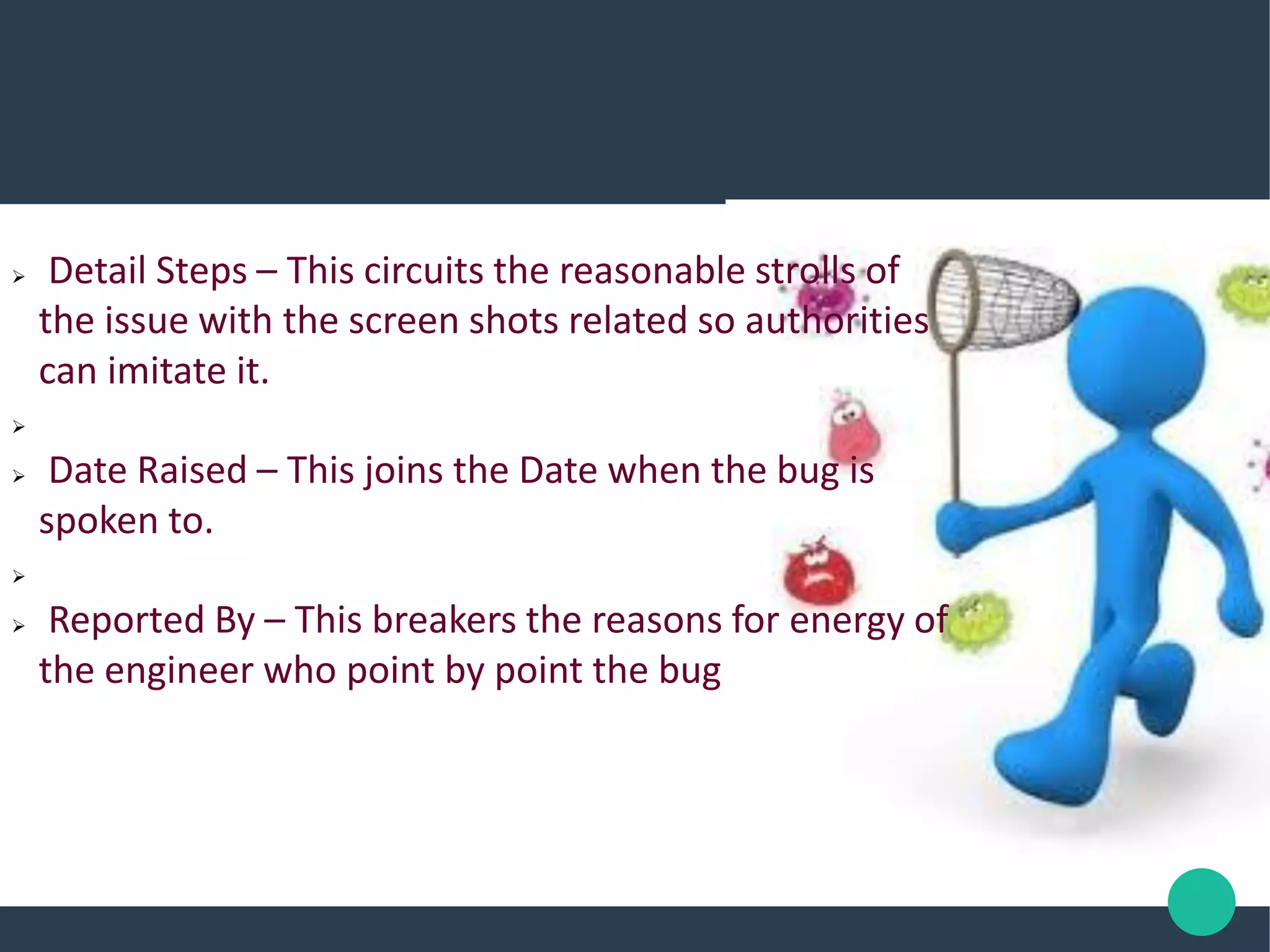 Detail Steps – This circuits the reasonable strolls of
the issue with the screen shots related so authorities
can imitate it.

 Date Raised – This joins the Date when the bug is
spoken to.

 Reported By – This breakers the reasons for energy of
the engineer who point by point the bug
 