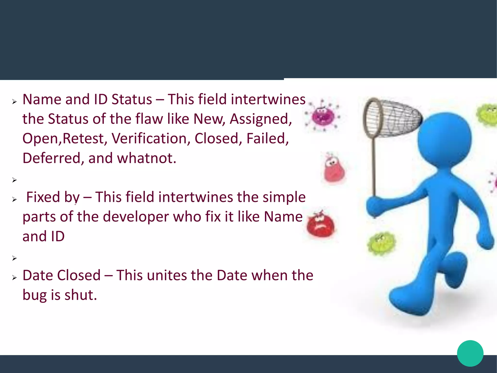  Name and ID Status – This field intertwines
the Status of the flaw like New, Assigned,
Open,Retest, Verification, Closed, Failed,
Deferred, and whatnot.

 Fixed by – This field intertwines the simple
parts of the developer who fix it like Name
and ID

 Date Closed – This unites the Date when the
bug is shut.
 