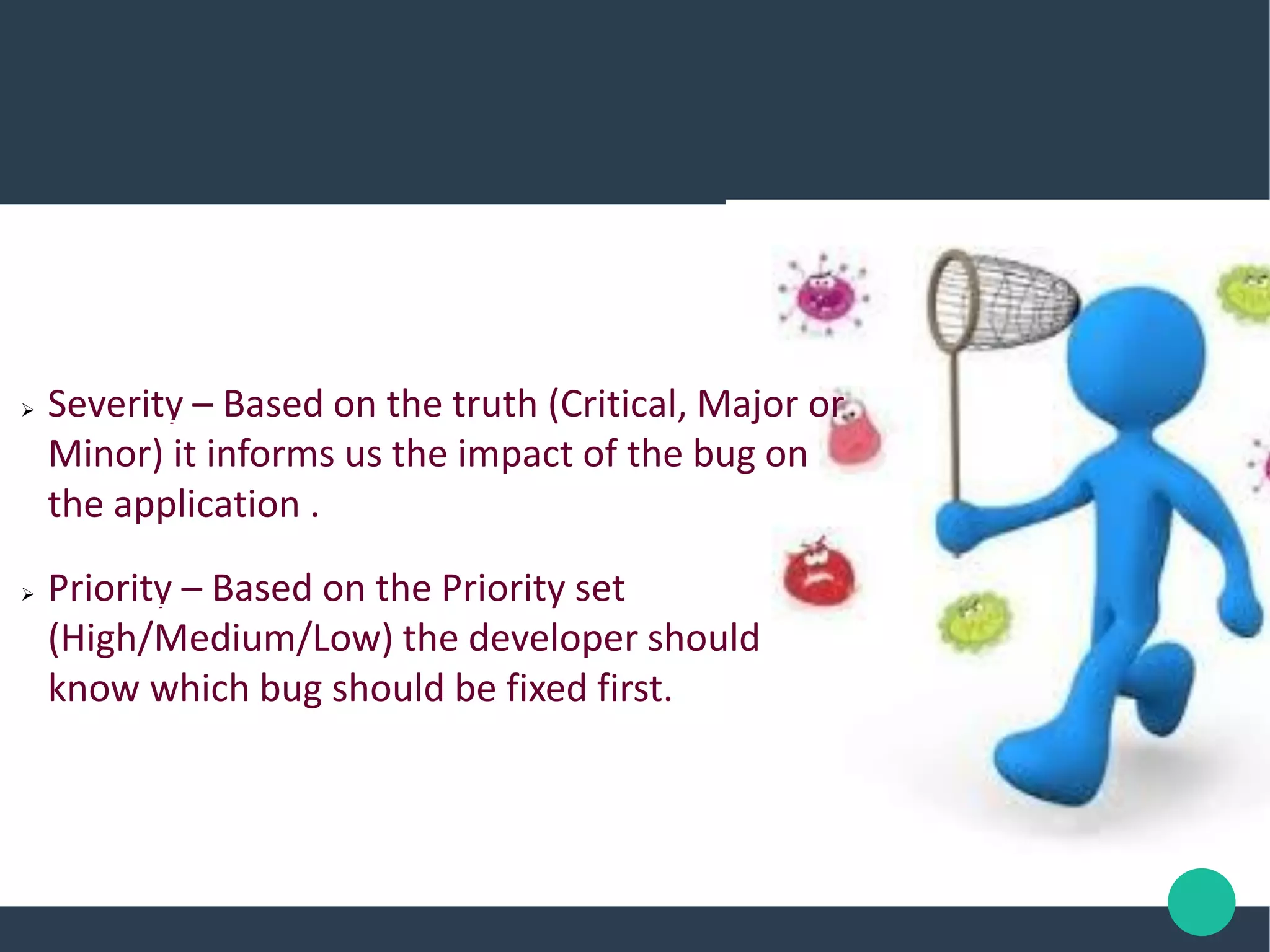  Severity – Based on the truth (Critical, Major or
Minor) it informs us the impact of the bug on
the application .
 Priority – Based on the Priority set
(High/Medium/Low) the developer should
know which bug should be fixed first.
 