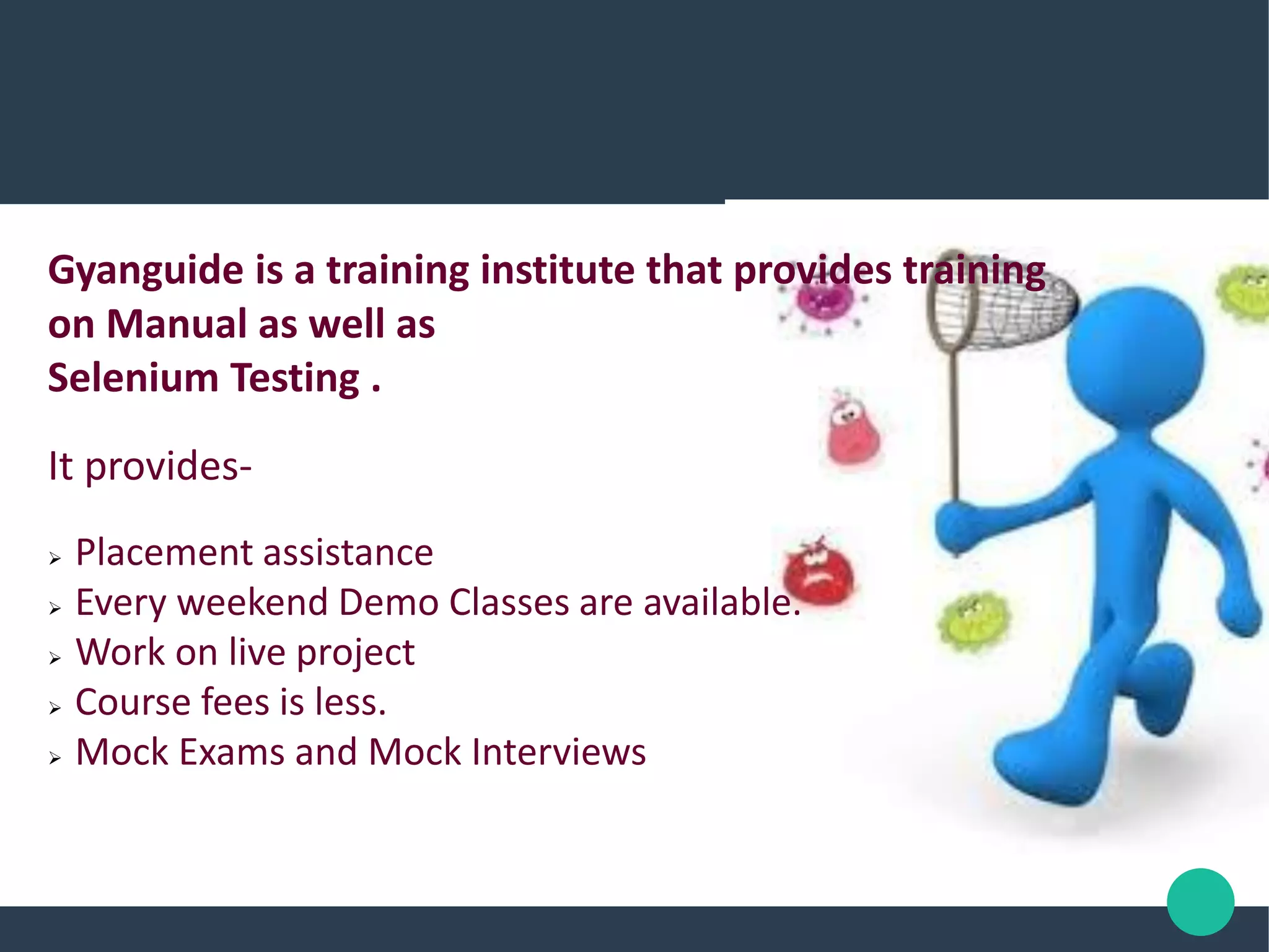 Gyanguide is a training institute that provides training
on Manual as well as
Selenium Testing .
It provides-
 Placement assistance
 Every weekend Demo Classes are available.
 Work on live project
 Course fees is less.
 Mock Exams and Mock Interviews
 