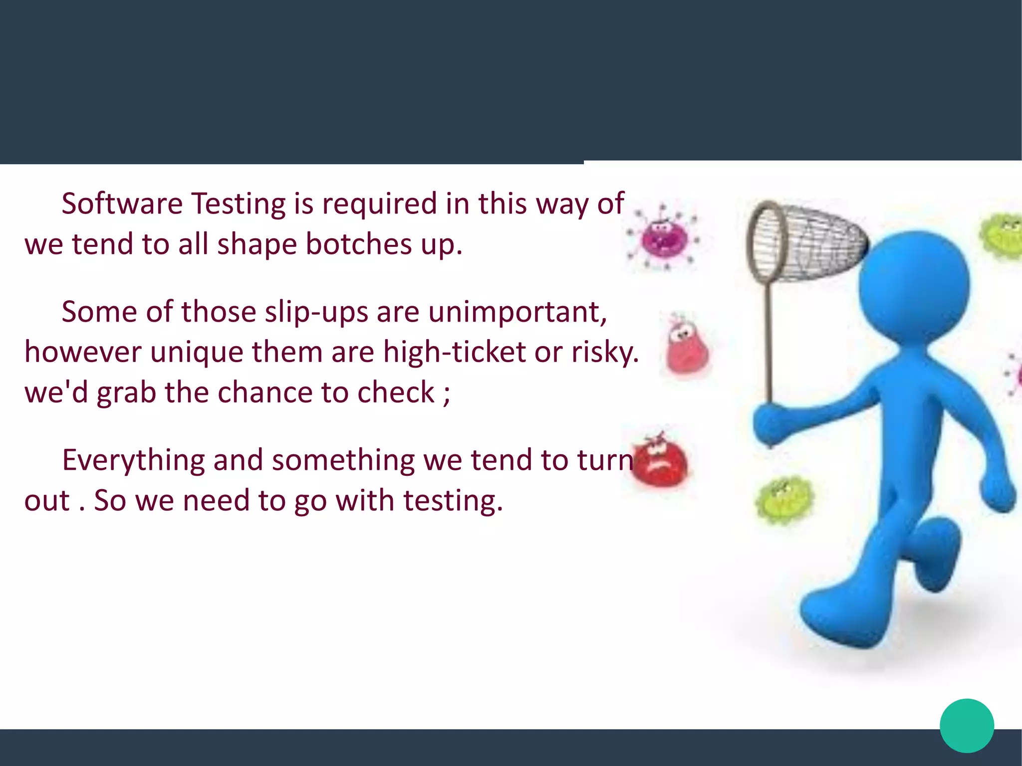 Software Testing is required in this way of
we tend to all shape botches up.
Some of those slip-ups are unimportant,
however unique them are high-ticket or risky.
we'd grab the chance to check ;
Everything and something we tend to turn
out . So we need to go with testing.
 