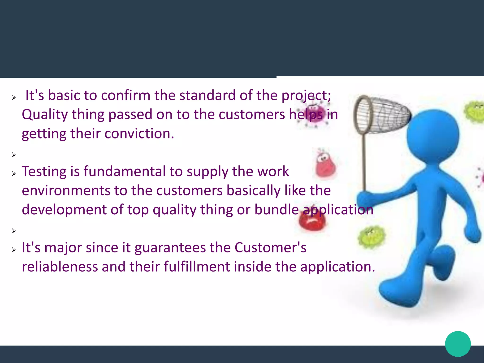  It's basic to confirm the standard of the project;
Quality thing passed on to the customers helps in
getting their conviction.

 Testing is fundamental to supply the work
environments to the customers basically like the
development of top quality thing or bundle application

 It's major since it guarantees the Customer's
reliableness and their fulfillment inside the application.
 