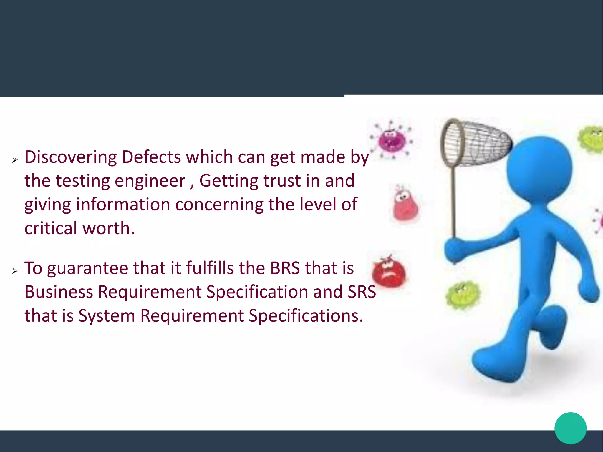  Discovering Defects which can get made by
the testing engineer , Getting trust in and
giving information concerning the level of
critical worth.
 To guarantee that it fulfills the BRS that is
Business Requirement Specification and SRS
that is System Requirement Specifications.
 