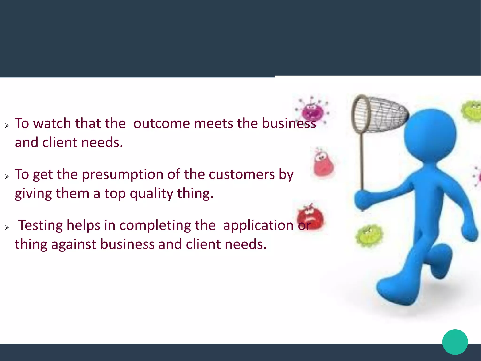  To watch that the outcome meets the business
and client needs.
 To get the presumption of the customers by
giving them a top quality thing.
 Testing helps in completing the application or
thing against business and client needs.
 